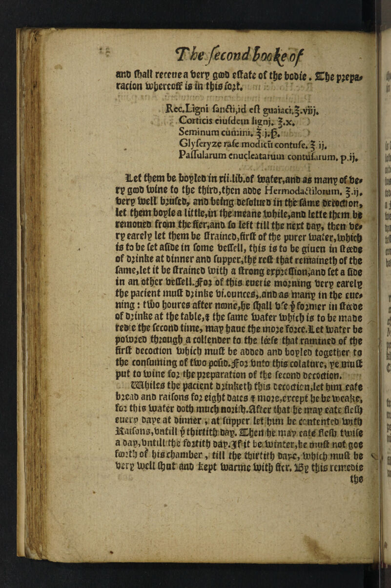 ’ecot arto (halt rcceuea berp geno effafe of tbe boDie. ffifje pjepa* radon tobercoff fa to tbia fait. ' ' v *' |.; t - », t • » ' •A*''* r * } r * *■• \ * », * f a,«i. w.. t - t k ' * - 1 * I* Rcc.Ligni fon£ti,id eft euai.;c'],|.vii). Corticis etufdetn lignj, ?,x, Seminum cun.im. §;j;0. Glyferyze rate modicu contufe. § ij. Paftularum enudeatarura contularum, p.ij, Het them be bopleO in nt. lib.of toafer,anD as ttianp of be* rp gob tofne to tt)C tf)irD,tijcn aDDe Hermodattilorum. §.ij, berp toell b’ufcO, and being oefalucDin tyt fame Decoction, let them bople a little,in tbe meane tobile,ano letleftjcm be remoneo from tbe ftcr.anD fo left till tbe nept Dap, tben be* rpearelp let them be If raincD,firft of tbe purer toater.tobicb fa to be fet afioe in fame belfell, fats is to be giuen in ttaDe of D’tnbe at Dinner ano fupper,tbe reft that remainetb of tbe fame,let it be ftraineo toitb a ftrong erp:elTion,ano fet a Coe in an other bcllcl!. jfoj of tbia euerie morning berp earelp tbe patient muft Djinbe br.ounree,,anDas manp tn tbe cue* nt'ng: tlbo bourea after none,be (ball brepfo jmcr in ftetoe of Djinbe at tbe table,* tbe fame toafer luljtcfj is to be maoe re»e tbe fccono time, map banc tbe rnoje fojre.ilet boater be pofojeD tbeongb a tollenDer to tbe leefe that rauuncD of fae firft Decoction bubicb muft be aooe& ano fcopleo together to tbe ronfuining of ttoo poiio.jfoj bnto tbia colafure, pe mil 8 | put to toine foj ibepjeparation of the fetonD Detection. OTbilta tbe pacicnt D^inbetb tbia Detection,let bim cafe b jcao ano ratfona foj eight Datca * nioje,crcept be be tocabe, fo: tbia luater Doth much noriib.ffftcr (bat be map cate fled) euerp Dape at Dinner, at flipper let btm be cententeo toitb Kaifona,tmtiil f tbirtitb Dap. 2Lbert be map cate fled) ttoife a oap,bntilttbe foititb Dap. ?f it be totnter,be muft not goe fcB’tb of biatbamber, till tbe tbirtitb Dapc, tobicb muft be v berp toeU tbut ano kept toarrne toitb ftr. 15p this reme