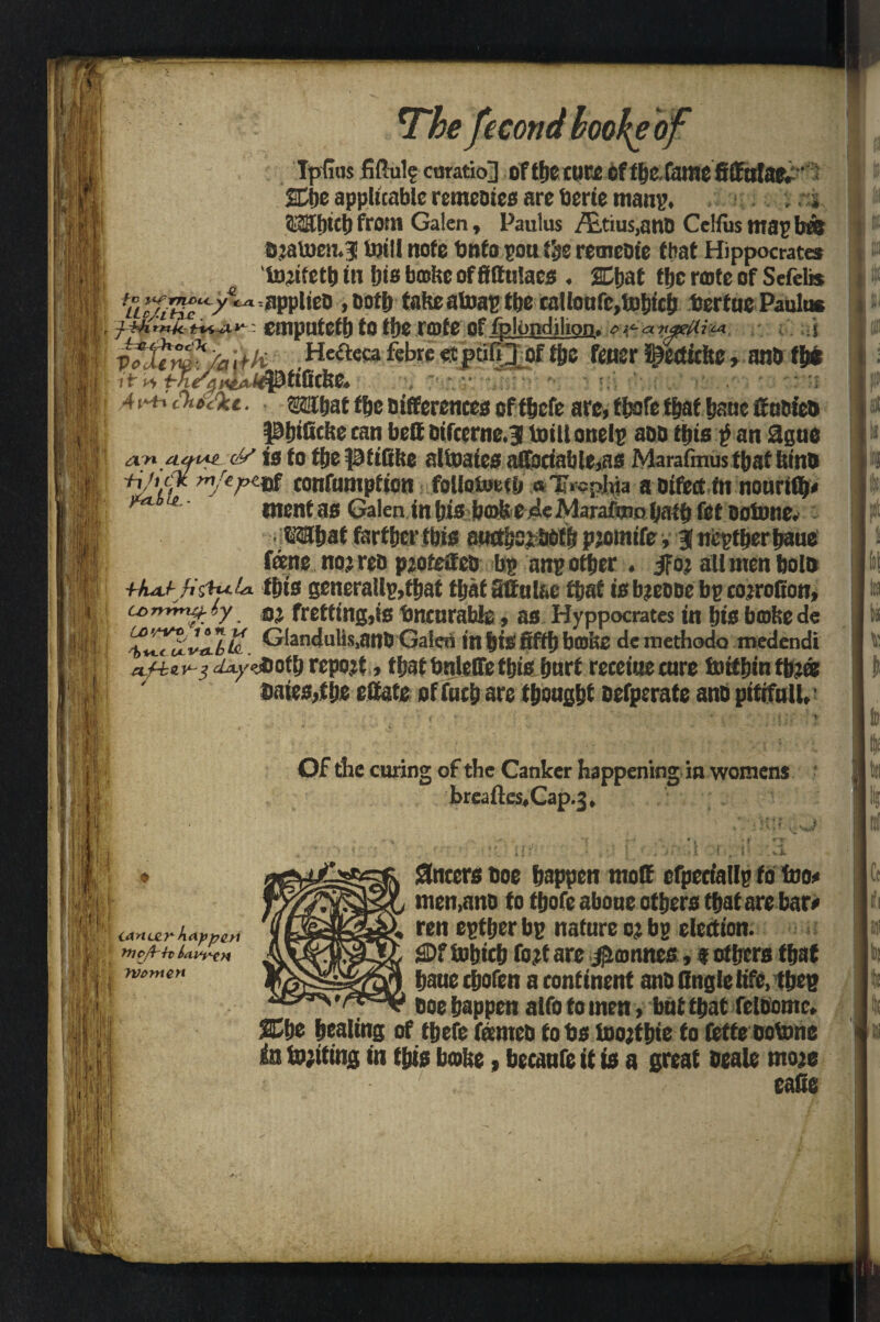 eco ndboofyoj < IpGus Mule emtio] of tfjc cure of fbc fame fiffttlae.' ffije applicable rctncDies are berie man?. ; r-i ?.£ll)tclj from Galen, Paulus /£,tius,anti Ce'fus maybti} Djatoen.? toill note tmfo pon the remetiie that Hippocrates in his bathe of fittulacs . Chat ffjc note of Sefelis ^pplieo ,ootb takeatoaptbe ral!oufc,U)bicfj fcertue Paulus emputeth to the note of fplondihon. o^a tiyein^ j Hefteca febre «pdfi_3_of the ter ^ettitke, anti flw it 4 , v* - saihaf ffje Differences oftbefe are, f bofe that ijauc if utiieti ptjificke ran bett Dtfcerne.g toiltonelp aon this $ an 2gue a^n ayt*z (/■/ is to fijepttBke altoates airociable,HS Marafmus that kins «/•.<* confnmpfion follotoetb a Tfophja a oifed in nourifip tnent as Galen in bis bo>kcdeMaraimDbaib fet Detune. ©Shat farther ibis aucthoi botfs pjomife, J neither bane fane noj reo pjotetfeo bp an? other . jfoj all men bolo +fuLf-jis'h<.U this generally,that tljatsifulac that isbjcCBe bp cojrofion, a> (y oj fretting,is fmenrabie, as Hyppocrates in hie bake de latte Glandulis,anb Galen in hie fifth bojke demethodo medendi rcpojt, tfsat tmietTe ttjisfmrt receiue cure toiffjin fbj« bates,the eftate offuch are though* eefperate anti pittfull. Of the curing of the Canker happening in womens breaftes.Cap.3, Sneers tioe happen molt efpeciallp to too* men,ano to thofe aboue others that are bar# ren eptljer bp nature 0; bp election. SDf bohich fo?t are #amnes, 9 others that bane ehofen a continent anti Angle life, tjjep tioe happen atfo to tnen, but that feltiomc. She healing of thefe fanteti to bs toojtbte to Cette tiotone in touting in this bake, becanfe it is a great seale moje eafie canter kapperi ‘ I' Weft h ' Wenten f It \ ']1