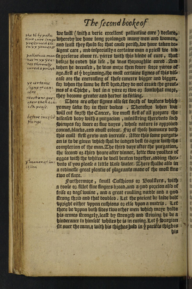 fr 7'’he fecotid hereof the u iyy*iu: toe futll (toitb a ticric excellent palleatiue core) Declare* iriue cu.p*e /o«^c toberebp toe pane long pjolongeO manp men ano toornen, Vy?(Cyylt^0 anD ,eaft t&cB toulo for that tanfe perils,toe Jane fatten be* iigent care, anb infpeciallp a certain* man a pried toe bin yjtx U/xiriuj&mea fo preferue aboue rr. pares toitb this ftinbe of cure, that Zs77£Cu7 before beenoeb bis life , be toas thoroughly enreo.0nb be oeceafeb, be toas more tbenfoure fcore pares of age.firtt at § beginning,(be mod certaine fignes of this bit* eafe are tbe encreafing of tbefe cancers bigger ano bigger, ye fo; toben tbe fame be ftrd b;cb,fbep bo not ercao tbe great* can ~ ites of a Cbicbe, but in a pare o; (too o; fomtobat more, ^Wf .wto: tbep become greater ano barber infaling. e the n itcA- JCbere are other fignes alfo fet fm?tb of toilers tobicb i cDc y>eafe. befvve incjfi, yuy^c \,£ r - V -mo. n c c ~ 7 f t Clflb n pemap fabe fo; in tbeir babes . 2Cberefo;e toben toes toil! cat fa>;tb tbe Cancer, toe mud firdof all pjeparc the bifeafeb bobp toitb a purgation , mtnidring tberebnto fneb $>irnpes fo; fonre 0; fine oapes, tojofe nature is app;oiieb concoct,blaclte,ano aoud colour. jfor of tljofe humours both this euill fird groto ano increafe. after this Tome purgati* on is to be giuen tobicb Ibal be iuogeb bed to agra toitb the completion of the mnn.Xbe tbiro bape after tbe purgation, the feconb 0; tbiro bonre after Dinner, letfe ttoo poulbes of egges toitb tbe tobites be tocll beaten together,aooing tber* Onto if pou pleafe a little Kofc toater. Ojcrc rtjalbe alfo in a rebinefle great plentie of plageants maoe of the mod fine ttoo of flare. ^furthermore, fmail Cuftbions 0; Moulders, toitb a route 0; fillet fiue fingers b;oao,anb a gtob portion alfo of frife 0; oagf toaine, ano a great roulling naole ano a gab drong tbjio anb that boubleo. Let tbe patient be laioe bolt Upright either Uppon cushions 0; elfe Upon a matris. 3LeC there be hppon both Goes ttoo other men tobicb mape boloe bis armes drongelp.lead bp drengtb anb driuing be be a binoerance to btmfetf tobilesbc is in curing.llet p l&argton fit ouer Qie man,* toitb hie tbigbes.bolb in 1 pacif ts tbigbes