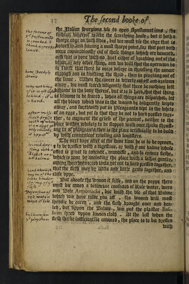 [econa moke f0 open flpoiftmtaffens m >ehtflvu.mtb fWW'**rPf ^l‘fee the feartfpfag fenife, but if hatha  ^oted f fljarpeeoge on both Coes, but toe mutt bfe (fje eoge ftjat is 4.hynh ^i^A^ybotoobiniano hauing a moil Hjarpc point,foi that part both R •*<**- mo;e copunooiouflp cut of tbofc things tobieh are beneath, aiib t&at tsjxjne tottfiijp; imrt cither of baeatting out of the blotto? mip other,filing, ano toe toilltbattbe operation be m f« 'Vm H>er£fe mote oelapc in fluffing the cancer If ’. aZ£ y y ttebugb ano^nbnifting the fete, then in plucking out of the fame . eSOien fijecancer is btterlpcut.off anbb;atoeti yvhy no^hrn* 7 to0 iituft fc3rcI)Di!tg0ntip f jj&t t|j0r0 be nothing left A £ i i V ^ Afbcbtnoe in the bob? thereof, but it is foi hartMbat that thing is feloome to be fcareb, iuijen all things are btfpalcbeo, let all the bloub tobicb teas in the tootwe be Diligently iuipte atoap, ano fmjthtoifh put in picageants bipt in the tobite of an egge, but pet fo that tfjey be not to barb pjeffeo toge# t0 nU3ment tf,e sriefe of ibe patient, neither is the cf^n 2#!$late toithin toholelp to be Coppeb toitb ouer ttitfee thiutt# My jng iii ofplefrgeanfsitben is the place artificiallg to be boua - * %rp4r- bp toith connettietitrotoling ano boplffers. •f, T%Ve nerteape after at the feme time he is to beopeneo, f0 ?#P8Wr® abigettiue, oj toitb^our balmetobofe *+*&?*. *f S«af to coftcotte, munbifle ,anoto enouce fletbe, k-fi- 6 ajLrn.tz luhich is bone bp anointing the place toitb a tether gentlp, abbtng therebnto o.jieb Unfs.pet not toharo pjeoib together Wrt^^Jbat the fle$,i?wp bp little aiib little 'groin together, ano rrt of-irke 0{of0 t)pp0# ahoufe the toounb it felfe, anb on the pappe there 177 ,nutt bee aooeo a oefenciue confectebofftofetoafer.toare ano ®ole Anjibniacke hot .'ipi^rjthe. bfe of that IBalme i. lijjJNjJ yvat-e ** iohiri? to® hauc tolbe pou off , the toounb toill moil n,Aye<dUu. fpeoiiie be write* anb the Refe bought oner anb bea* IcD, out t^ppon tlje llBalmie ? to® put tf>e plainer Bail- j .J jJ Wiixcot/o^ ^PPon ItonendoiJ) , Sit fbe Iaff iDjjen t^c I yyuys^r: w fufflcie#Ute 0nOMC0O, flic place t0 to b$ o;e(Te& , toitfc NII;J