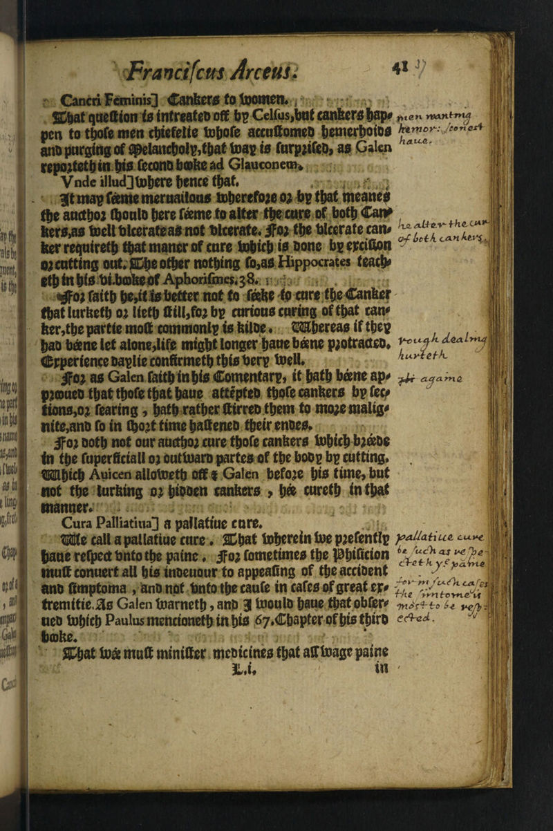 ' vl * J ■ ^ I ItlJIll ie part inn! Frand feus Arceuu 4»j; CancriFeminist Cankers fo toomen., ' ffibat quettion is intreateo off bp Celfus,but cankers bap* Ht«n twn^ pen to thofe men tbiefeiie tohofe accuttomeb bemerboios anb purging of $pelancbolp,tbat teas ia furpjifeo, as Galen repojtethin bis fccono bake ad Glauconem, Vnde illud]tobere hence that. , , , : . 3t map tome meruailous toherefojeoj bp that meanes tbe aucthoi Ojoulo here tometoalter the cure of both Can* ttera,aa toellbleerateasnot Ulcerate. jfot tbe blterate tan* ZtlZlTkl-, ker requiretb that mancr of cure tohicb ia Done bp epcifion o) cutting out. SDbe other nothing fo,as Hippocrates teach* ethinhiabi.bfflBebf Aphorifines,;?. j i; . f$oi faith be>it ia better not to toke to cure the Canker ; that lurketb or lieth (till,to; bp curioua curing of that can* ker, the partie molt tommonlp ia kilbe. Whereas if thep hao berne let alone,life might longer haue bane p;otract£0. rcu$k experience baplieconttrmetb this Uerp toell. ifoj as Galen (kith inhia Comentarp, it hath bane ap* >^r aq<xmQ, pjoueb that thofe that haue attepteb thofe cankers bp fee* iions,o;t fearing, hath rather Cirreu them to mo;emalig* wife,anb fo in ibojt time hatteneo their enoes. ifoj noth not our auctho; cure thofe cankers tohicb btobe fa the fuperficiall oj outtoaro partes of the boop bp cutting. Which Auicen allotoetb off f Galen before bis time, but not the lurking oj hibben tankers > h® tureth in that manner.:' ; < ■o » Cura Palliatina|] a pallatiuc cure. We call a pallatiue cure. Shat toberein toe pjefenflp pa^Hue. s bane refpectbnto the paine. jfoj fometimes the Phificion I mutt conuert all his inoeuour to appealing of theaccibent . < j; I ano fimptoma , ano not Unto the caufe in cafes of greater* ueb tohichPaulusmencioneth in his ^.Chapter of his thirb J bake. Shat toa mutt minittcr mebicines that atftoage paine »’si jL.i. ' in - >•