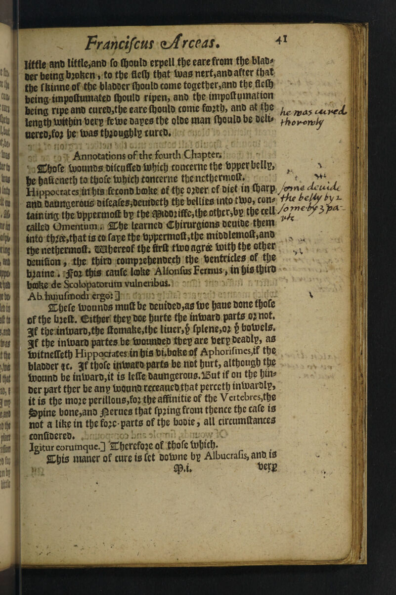 41 tftt, (lit out !(ati lint S nit tfpi, (lug itt)« pte Francifcus <tArceas. Iiffle ant) little,ano fo fljoula cjcpell tbe care from the Mao, Der being bjofeen, to t&e Belt) thatiuas nerf,ano after fbat t&e f binne of (be blaDoertboulo come together,anu tye flefb being* impoftumafeb fi^oulD ripen, ano tbe rnipoffumatton , being ripe ano cures,tlje eareCboulo come ano at ft* ^ cured, length loitbin berp fetoe oapes the oloe man fyouio be belt* thor-emly uereo>fo* ije teas tljjougblp cureo. 4. , c 4 4 •• • • 'v * . » < Annotations of the fourth Chapter, 2C^ofe tuounosDtfcufleQtotjiclieottterncrbc'bppcrbcllu* v ' be haftenett) to tbofc totjict) tancertie tbe nctljcrmott. t >*\ Hippocrates in bis feconDbmke of tlje otoer cf Diet in tfcarp ^ ano oaungerous oifeafeSiDeutoetb the bellies into ttoo> ton, taming tbe bppermett bp tlje P)9tDDtiffc,lbe otbcr,bp tbe tell /. -v ’* tailed Omentum. SEtje learneD Cbirurgions oeuioe them into t&ee,that is to fare tbe bppcrmoCMlje miDDlenioft,ano tbe netbermott. Wbereof tbe firtt ttoo agree toitbtbe other Dtutfion, tlje tbtro compjebenoecb tbe Ventricles of ttje bjainc. 5fot tbts tanfe lobe Alfonfus Fernus, in bio tbtro brnbe de Scolopatotum vulneribus. Ab huiufmodi ergo: ] .. . abefe toounosmuttbe oeuioeo,astoe baue bone tboie of tbe btett. (Either ttjep ooe b«rte tbe intoaro parts o; not. tbeintuaro,tbe ttomabe.tbe litter,§ fplene.oj £ botoels. gf tbe intoaro partes be toounoeo tbep are Verp Deaolp, as toitnelfetb Hippocratesin bis bi,bobe of Aphorifmesjf tbe blaooer it. tbofe intoaro parts be not hurt, although the InonnD be intoaro,it is leffe Oaungerous.lBut if on the bin’ oer part tber be anp toottno rcceaueotbat percctlj intoarolp, it is the rnoje ptrillons.fo’ the atfinitie of tbe Veitebres,tbe foptne bone,ano Jflerucs that fpjing from thence the tafe is not a libein tbe fo;c-parts of tbe booie, all circumttances tondoereo. . 7 . -t . :• • C Igitur eorumque.3 SCfjcrefojc of tboie tobttb. 2Dbts maner of cure is fet ootone bp Albucrafis, ano. ts v 2P.i. ^r« '> > 1 r /