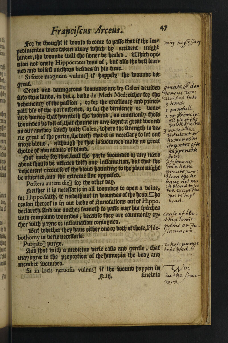 arts* (Ski tnnt w Meth mt tit, 'em Arceus, 47 «02 fie (bought it tooulb to come to paffe that if the im* 7v ky yuiJffjjM ucbimentestoeretaltenatoaptobtcb be acctoent might binoer.tbe toounne toill tbe foner be bealeb. ©iiibttb opu Dton not onelp Hippocrates toas of) but alfo tbe bell tear# neo ano toifett auetbojs befioes in hi* time. Si forte magnum vulnus] if bappelp the foounoe bff ^Sreat ano baungcrou* toounbes are bp Galen bcuioeo into W«Kini>»|Wyim^.wwm»v»w »*-*«• . v -rOfc^JjJL~rrtr tie&emencs of t|»e pafTioit, o;foj t&e eecellencE an&pjmct' „ kind* nallbre of tbe part affetteo, oj foj tt)C birulenc? o? bene , pavdull._ men bumoj that banntetb tbe toounb, as common!? tbofe t cr SEbefJuof,tbatebamtein an? iopntia great tooano $&f as oor auctho j faietbtoitb Galen f tobere tbe Strength is be* \ rie great of tbe partie,fl)etoetb that it is neceffarp to let out 3 y moje blotto, although be tbatisfoounbeomabe no great rhotoe of abnnoance of blouo. =Oot onet? foj that,lead tbe parte toounbeo oj an? neere about fboulb be affecteb toitb an? inflamation, but that tbe <jryl(j bebement retourfe of tbe blouo haunting tot^e place might . be oiuerteo,ano tbe ertreme fiw appeafeo. 4 Led ax Pofteraautemdi?3 foj the Other bap. • neither it is neceffarie in all toounbes to open a beme, ZZ'ZZrJwl fnj Hippo.faitb, tt neebetb not in toounbes of the heab.2Cbe *».• fffy* reafon thereof is in our bobe of annotations out ofHippo. w<- oeclaretb.3nb our atrctboj fametb to patfe otter bis fpeecbes . bntocompounbtoounbes,becausetbe?areMtnmonl?ep. <™fc*f***- I'm Mft f«« o: infiamationtotiiopnto. i3at tobetbertbe? baue ettber one o? both of tbofe,Phle- ^iAnultc^ bothomyisberienetettarie. Jff PurgatoH purge. tljat toitb la mebietne tjerie eatte ant> gentle, tpat **$z \,/eU. ° ma? agree to the pjopojtion of the bumojin tbe bob? ano Si in locis ncruofis vulnus]] if tlje foOUtlt) happen fit VV °;