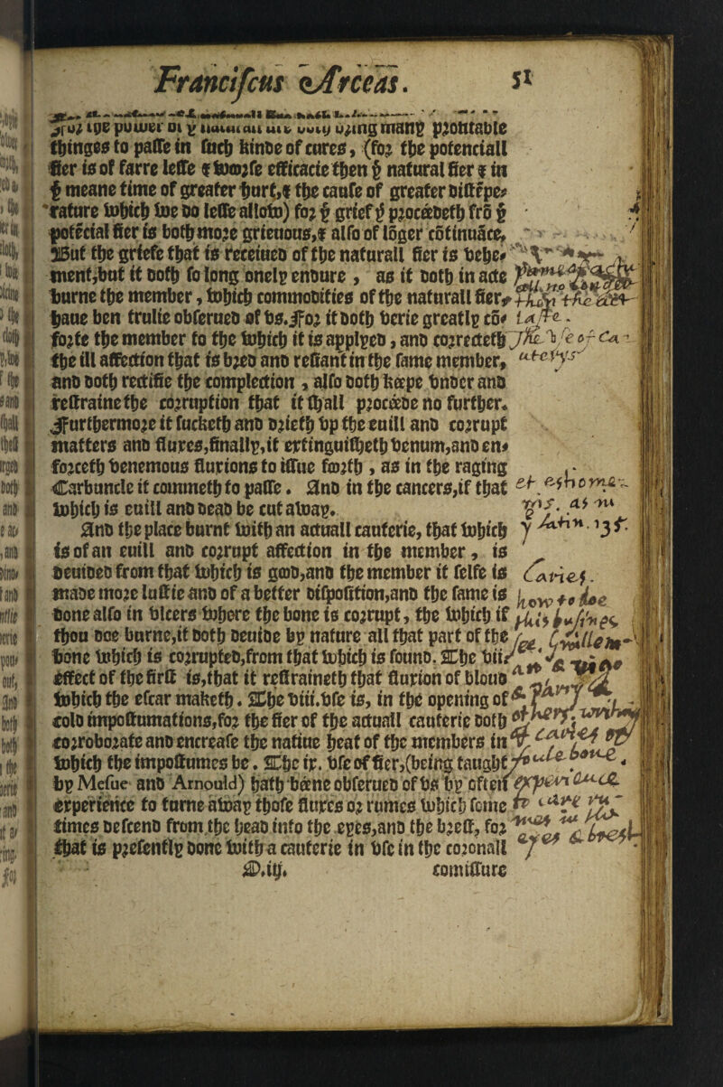 5* ml 'em M«il• HID I !lg| 1 toa lion >% ili$ anil tan tffe ittie potn tnli j(«r i06 power oi v iiuuu «>i ui* uuuj wring mans protttable thtnges to palTe in fitch Itinae of cures, (for the potentiall fier is of farre IcflTe * tomrfe efficacie tfjen § natural fier * in $ meane time of greater imrf,f ttjc caafe of greater aittepe? , 'rature tobteft toe Do leffe altoto) for § grief ^ proceeaefh fro § i* fotecialfieriabottmojegrieuous,* alfo of lSgercofinnSte, > . > 3Bat tte griefethat is reeetuca of tie nafnrall fier is Hebe* '^V tnentjbnt it Doth fo long onelp ensure , as it Doth in arte tmrne tie member, tohich commoDities of tie nafnrall fier* taueben trulieobferuea ofbs.jfor itaoib beriegrcatlpco* ufa - forte tfjc member to the tohich it is applpea, ano co?rertetb y/t V r of tie ill affection that is breo ana retiarit in the fame member, utctys~ ana aotb rertifie tfje compaction, alfo eotb treepe bnaer ana rettrainefbe coemption that it It all pjocoeae no further. ^furthermore it fortieth ana ariefh bp ffjeeuill ana corrupt matters ana flurcs,finally,it eptinguifhethbenum,ana en» forcetb benemous flur ions to iffnc forth , as in the raging Carbuncle it commeth to paffe. ana in the cancers,if that e#_ iBhtch is eutll anoaeaa be cutatoap. Ena the place burnt toith an aduall caufcrie, that tohich isofan eutll ana corrupt affection in the member, is beutaea from that tohich is gffia,ano the member it felfe is _ maae more lufltie ana of a better ai(poRtion,ana the fame is bone alfo in blcers tofjore the bone is corrupt, the tohich if thou aoe burne,if Doth aeuiae bp nature all that part of the L, Cy&ileim^ bone tohich is corrupfeB,from that tufjicl) is founa. Che bii/v* -4 effect of ibefirtt is,that it refiraineth that fiurion of bloua A tohich the efcar mahefh. Che biii.bfe is, in the opening of*rA / cola impottumations,foj the fier of the aduall cauferie Both ■corroborate ana encreafe the natiue heat of the members in X C[L\Aj' tohich the impottumes be. Che ip. bfe of fier,(being tmg.it 7^ * bp Mefue ana Amouici) hath'beene obferuea of bs bp oftm&t**** aM-^~ erperience to tame atoap thofe fittres or rumes tohich feme1 times aefeena from the beaa into the epes,ana the breff, for foe* that is prefenflp Done toil ha caufcrie in bfc in the coronal! J ** jdD.itj. eomtffure W>S. At -H* y /xH*.