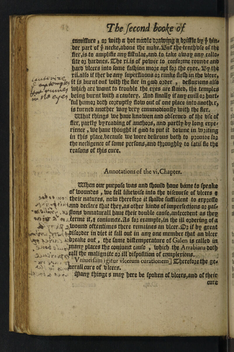 % comilTure * o? totffj a i?o£ nssals Djs&ing s bjtffle bp § bfa< her part of p necke^bone the nuke.iBaf ttje tcnttibfe of (be frci‘,10 to atnplifte anp fittulae,ano to take atoap anp calto* fitc o? IjarDnes. Me ri.is of potoer to confo’ine rounse ano tjai'D biters into fotne faftton mo?e apt fo; tfje care, liBptlje jU#im r“,n,fo ,f tber be anp fuperfiuous o? ranhe fiefi? in the totter, it is burnt oaf loitt) ffjc fier in grab ojoer , oefluriotts alfo tofcicb are tomnt to trouble tbe epes are ttaieb, the temples ^being bumf tuitf) a eauferp. £lno finallp if anp euill o? hurt* / ful bumo? ootb corrupt Ip floto out of one place into anotbi r, is turneti another toap berp cominooiouflp toitb tbe fier. What things toe fjaue knotocn ano obferueo oftije bfe of fier, partlp bpreaoing of auctbo?s, ano partip bp long erpe< rience , toe ijatic thought if gtbo fa put it Dotone in inciting in this place,becaufe toe toere oefirous both to pioutoe fo? the nedigence of fome perfons,ano th;oughlp to fatie fie tljg rcafons of this cure. Annotations of the vi.Chapter. When our purpofe toas ano fljonlb baue Dane to fpeahe of toounocs, toe fell tiketoife into the oifcourfe of biters $ their natures, noto therefore it lhatbe fufficicnt to erpjelTe V Declare that thep^s other kinos of imperfections o? pafc *»vW ^,»j Oons bnnaturall baue their Double caufe,anfeceoent as ffjep i<rA -Nj. ferine it,* eontuncte.fls fo? erample,in the ill ojoering of a Ji* *■' r‘J? jj.toouno oftentimes there remaines an biter.®? if bp great . v t vl fjfifoiDer in Diet if fall out in anp one member that an blcer v -Vi* . irbjeake out, the fame Difiemperature of Galen is calico in . ,,, manp places the coniunct caufe , tohtch the Arrabians Doth maligntfco? ill bifpofition of completions. * *rs , r, ‘ Vniucrfam igitur vlcerum curationem] Mcrefo?etht gC* derail cure of b leers. u * *- ^Panp things s map here be fpoken of blctrs,anD offheic curs