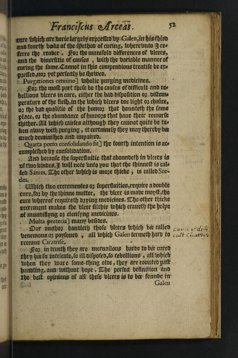 5* tare tiiljiclj are berie largelp erpfeffcD bp Gal«n,m his third ano fourth brnkeof the spetboD of curing, toljcrcbnfo 3 re* ferre the reaocr. jf oj the manifold differences of blcers, ana the biuerfitie of taufes , toitt) the bariable manner of turing tbe fame.Canno t in this compendious freatife be cr* pjeffeb.uoj pet perfectly be fljetoed. ■ Purgationes omnino] tobolie purging mebteines. jfoj tbc moll part tpefc be tfje caufes of Difficult and re* bellious blcers in cure, either the baddifpofitton oj dittem* peraturc of tfje fieflMn tfjc tobiefj blcers Doe light o; tljauce, 0; the bao qualitie of the bumoj that haunteth the fame place, o; the abunoance offmmojs that haue their recourfe thither. 0(1 topicl) caufes although thep cannot quite be fa* ben afoap toifh purging, ft certamelp thep map thercbp bee much DeutinilhcD and inipairco. Quarta porro confolidando fit} t|)C fourth intention isac* contplilheD bp confolioation. 0no becaufe the fuperfluitie that aboundef b f n blcers ia ofttoofeinoesj toill note bnfo pou that the tljinnett is cal* leo Sanies, %t>e other fobicb is mo?e tbiche, is called Sor- des.. Which tfoo crerementes oj fuperfiuiftes,require a Double ture,foj bp the thinne matter, the blcer is maoe mopttdbe ture tohereof requireth Doping meoicines. SCh® other thiefte ercrement makes the blrer filthfe fobith craueth the heipe if munoifipng oj tlcnfpng meoicines. : . Muita preteria] manp bCflDCS. «3Dur aucthoj hanoleth thofe blcers tohith bee tailed c.a„/e benemousoj popfonea , all tohich Galen tcrmcthhard to Cuft receaue Cicatrife. - ifoj in trueth thep are meruailous harde to bes cured thep baefo intricate,fo ill difpofed,fo rebellious , all tofucb lMben thep toarc fome-thing oloe, thep are counted paffi handling, and toithout hope. HEIje perfect Definition ano the belt opinions Of all thefe blcers is to bee founec in • Galen