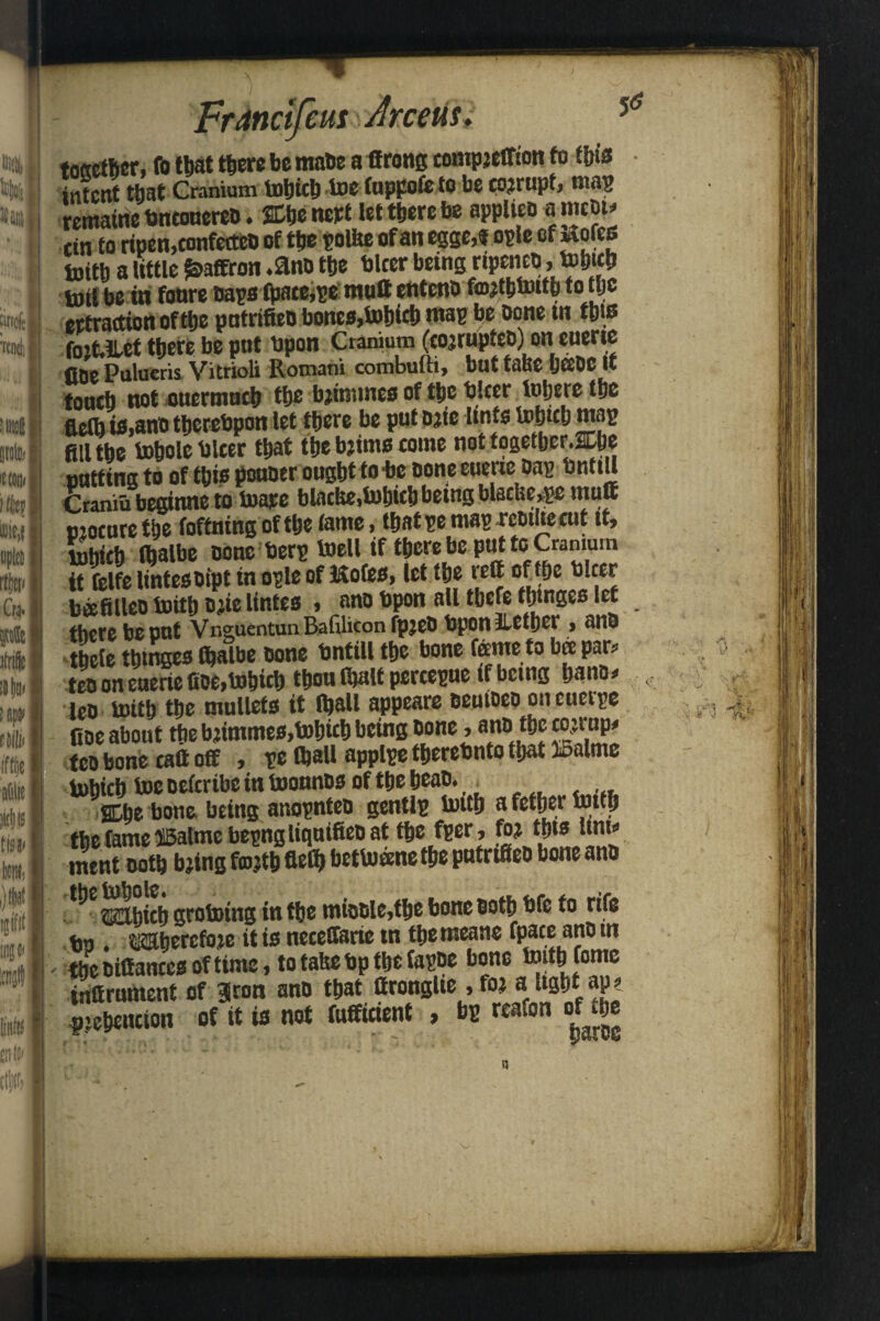 DM •a nnolt W :i!®| iljf min iit I iii tit n Ijifit | juju 81 fr I n|w i Franctfeut drceus. ■ n Kj «Mij i to I w,i | flu [ rto I Cra. I tosetber, fo that there be maDe a ffrong compjeffion fo tins intent that Cranium tobicb toefuppofeto be corrupt, mas remaine bneonereD. SChe nett let there be applies a meet* ein to ripen,confetteo of the polite of an egge,? ople cfwofes bjith a little Saffron .ano the biter bring npenes , tohith toil be in fonre Saps fpace,pe mull enteno fmjthtoith to the ertraettonofthe putrifieD bones,tobicb wap be oone in tljis foit.Hct there be put upon Cranium (cojruptep) on euerte fine Pulueris Vitrioli Romani combufti, but tahe yeeDC It touch not ouermuch the bjmnnes of the blcer inhere the fletb is,ano thcrebpon let there be putsjte Itnts Which map fill the tobole biter that the brims come not fogetber.ne nattina to of this pouoer ought to be sone euerie Dap bntiU Cramubeginne to toare blache, Which being blaring mutt mocuretbe foffning of the fame, thatpe maprcmUecut it, which (balbe Done berp toell if there be put to Cranium it felfe lintesDfpt in ople of Kofes, let the rrif of the bleer bjefilleo toitt) D;ie lintes * ano topon all there tinges let there be put Vneuentun Rafiliton fpjeb bponiietber * anh thete thtnges fhalbe Done bntiU the bone feme to bee par? teo on euerte fioe,tobicb thou Walt percepue if being bans* leo toith the mullets it Wall appeare Deuioeo on euerpe fioe about the brimmes,tobicb being Done, anD the cojnip* fco bone catt off , pe (ball applpe therebnto that IBalme tobicb toe Defcribe in toonnos of the beaD. f SDh® bone being anopnteD gentlp toith a fether toith the fameffiatme bepngliquifieo at the fper, fo? thts unw ment noth bring fmrih flrih bettoanethe putrifieo bone ans ^ wr^hifh grotoing in the mioDle,the bone Doth bfe to rife bo . mbercfoie it is neceffarie tn themeane fpate ano m the Difiances of time, to tahe bp the fapoe bone toith fome infirnment of §ron anD that ttronglte , fo? a ltght ap? P’ehcncion of it is not fufficient , bp reafon of the % m k\,