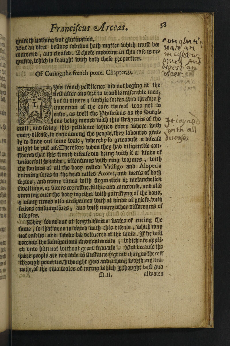 IntJlcer bokoes rotation hath matter tobteh mutt bee ^ , toncoeteo, ano clenfeo. a chiefe meoicine in thiscafe is w ^ quifite,tohich is fraught toith both tljefe properties.. a w«yf «ii- - ■ fAore of Curing the french poxe. Chapter,p. f|| • A «f'f4 ^is french petfilence oio notbegingat the ^ firtf after one fort to trouble miferable nun, but in oiuers f funorie fortes.flno threfore § inuencion of the cure thereof teas not fo enfie, as toell the pbifi«o»« as the £>urgi* # %x „ ___ ons being moueo toith this (tragenes of the ij- {tfl>. ^ cuill, ano feing this pestilence topneo euerp inhere toith v • / .. cuerp oifeafe,to rage among the peopIe,thep labouren grah> v . In to Since out fome toaie, toljerebpfo grieuoufe a ptfeafe Jiieojes might he put ott.SCherefoje tohen tljep haooiltgentlie con* fiocreo that this french Difeafeoio bring toith tt a fcfnoe of bniuerfall^kabbe, oftentimestoith ring toormes , totth the foulnes of alltbeboop calico Vitiligo ano Alopecia running fores in the heao calico Acores,ano toerfs of both fortes, anomanp times toith flcgmatick or melanchoUctr ftoetlmgs,oj biters corrcfitue,Stable ano tantroufe, ano alfo running ouer the boop together toith pufrifipng of the bone, f rnanp times alfo accopatneo toithal kinoc of griefe,totth •fetters eontumptiiieje» ano toith manp other Differences of bifeafes. ■ ' < , , .. Shop fotoib out at length oiuers toates of curing the fame, fo fhafnone is bereo toitlj this oifeafe, toljicb map noteafelie-aho fafelie bto ocltaerco of the fame.^fhetotU reteaue the fumigations dnoopnfments , tolricb are apple* co Onto him not toittjout great frauatle . ffiut bccaufetjje •ptoje people are not able to ttuflaine tgreat charges tberoff through pouertie*? thought goo ano a thing toojth mp tra* uaile,of the ttoo toaics of curing toijich J^oush* b&nnQ • \ i . S.ii. altoaies .