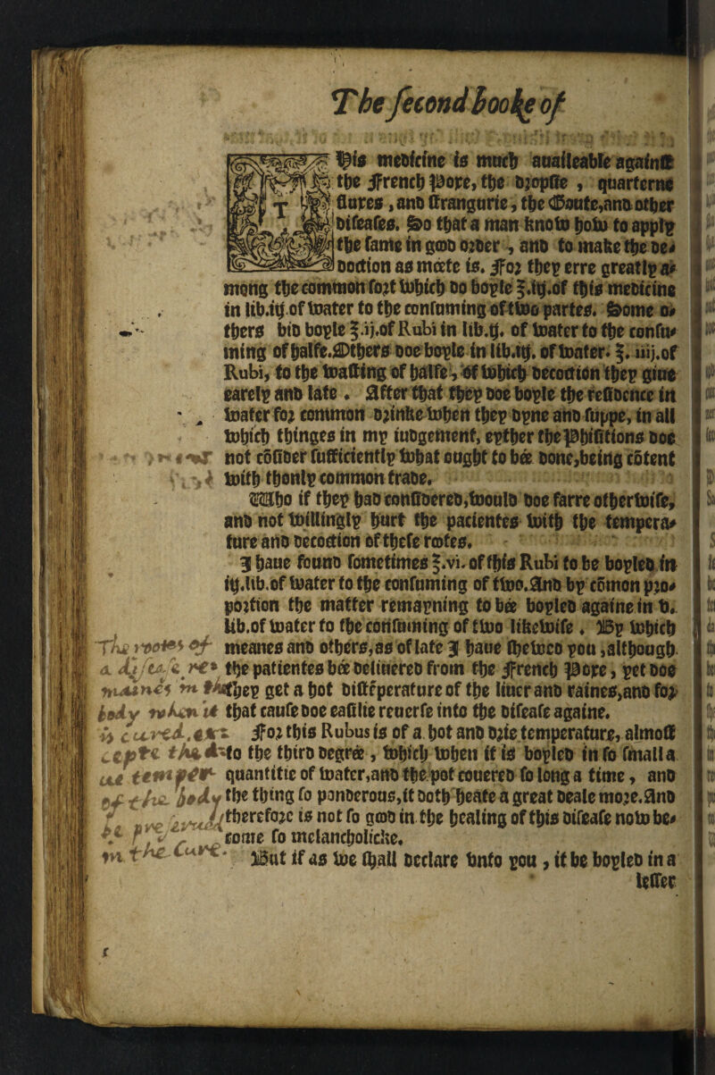 1j?!s medicine is much auaileabte again® 5 the jfrencb pore, ttjc djoptle , quart erne ' flares, and ttrangurie, the ®oufe,ana other difeafes. &o that a man hnoto boto to applp tbe fame in god order, and to make tije oe< ooction as mate is. jfor ffjet? erre greatly a* mong the common fort tufjict) do bogle §.tg.of this medicine in lib.ib of toater to the eonfnming of ttoo partes. Some o< ttiers bid bople |.i j.of Rubi in lifr.tj. of toater to the confu# ming of balfe.i©tbers ooebople in lib.tti. of toater. f. liij.of Rubi, to the toatting of balfe , of tobteb decoctlon tbep giue earelp and late. after that fbep doe bople the refidcncc in toater for common Djinhe toben tbep dpne and fuppe, in all tobteb tbingesitt mp judgement, eptber the pbififtons doe not coQ'der fuffieientlp tobat ought to ba done,being c&tent tottb fbonlp common trade. Wo if tbep had conOderco.toouId doe farre otbertoife, and not toitlinglp hurt the padentes toitb the tempera# ture and Decoction of tbefe rotes. 31 bane found fometimes §.vi. of this Rubi to be bopled in itj.lib. of toater to the confuming of ttoo.and bp eemon pro# portion ttje matter remapning to bee bopled againe in b. lib.of toater to fbe confuming of ttoo liketoife. Bp tobteb tL ww of meanes and others, as of late 3 bane ihetoeo pou although a AjftaJtrc* the patientesbeedeiiuered from the French pore, pet doe rtuunii ‘m f>4hep get a hot ditteperafureof the liucrand raines,ano for. isAv n>vt that caufe doe eafilte reuerfe into the difeafe againe. it cu-red-.t#*- jfor this Rubus is of a hot and djie temperature, almotf WCJ9*'« t/iuNo the third degree, tohich tohett if is bopled info frnalla oJ.t'emftW- quantitic of toater,and thepot eouered fo long a time, and gx t /m bud* the thing fo ponderous,it doth beate a great deale mo.re.9no [ therefore is not fo gmo in the healing of this difeafe note be# \L f , 'come fo tnclancbolidse. ♦n tte L *** ■ But if as toe (hall declare bnto pou, it be bopled in a leffec