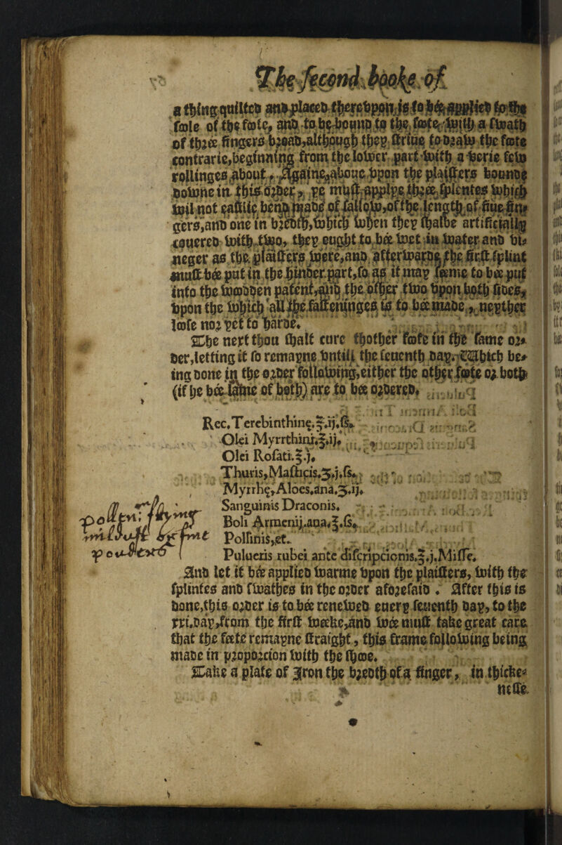 If If X ! •! nail Tin | S I, ii . M r CO e a fmle of ttje fcolc, ai© to belownc to tbc ef t&aee fins*^ Mab,altt»pusl) tjjeg ttrtne tooaato tbcfojte eontrarie,beginning from tbc lotocr gerttoitb afeerie feio rollinges,about, ^a|n^«c Upon ttje pU$ers bounce botone itt tbto o;Dcr, pc ’ ' toil not germane briefn bleafetoiM fo&en tfjcp &albe ioaercD totiMtoo., ti#?. eugljt to b« tost 4» looter ana t«i neger firftfpimt amiltbee pnt in {fte tjiittcr gart.fo as if map (Kmc to bee put into tbc molten pafcnr^i| tije bfber {too bpon both lioes, tpon ttje tobicbaUibefaiieninges to to betmaae, ncptbet lofenbjptttoifara^ ©je nett tfjou (bait tore t&otljer fofe in fp fame oj* Oer,letting it fo remapne bntili tfic feuentb cap. CSibicb be* ing Done in tbc ojaer follotomg,either tbc other fete ojbotfr (if be bto'Stoc of botlj) are to ba o;Derco. ,.q m i if,5fmi\ :.ca *■ srm:4 i(j vHf Rec, T erebinthine, f Olei Myrrthiah5*ijf «», Olci Roiati;$.j# Thuris,Ma{hcis,3,j,f$* f MyrrKcrAloes*ana,^iiJ* Sanguinis Draconis, fXV Boli ArracniUujuS.G* t Poirinis,,st.. Pulueris tubei ante difcripcionis.j.j'Mfie, 2na let it bre applica toarmc bpon tbc plaiflers, ioitb tbc fpiinfeo ana ftoatbes in tbc ojaer afojefaia . after tpto to bone,this ojaer to to bee renetoeo cncrp fetientb Bap, to tbc rri.aap/com tbc firtt toEebc,ano toeemuff fatse great care tbat tbc fretc remapne Gratgbf, fbto frame foUoUung being maac in p.jopojcion toitb tbc iboe. SDaitc a plate of |ron fbe bjeatb of a. finger» in tbiefee* tuffe. ’till I a il ii mi tf