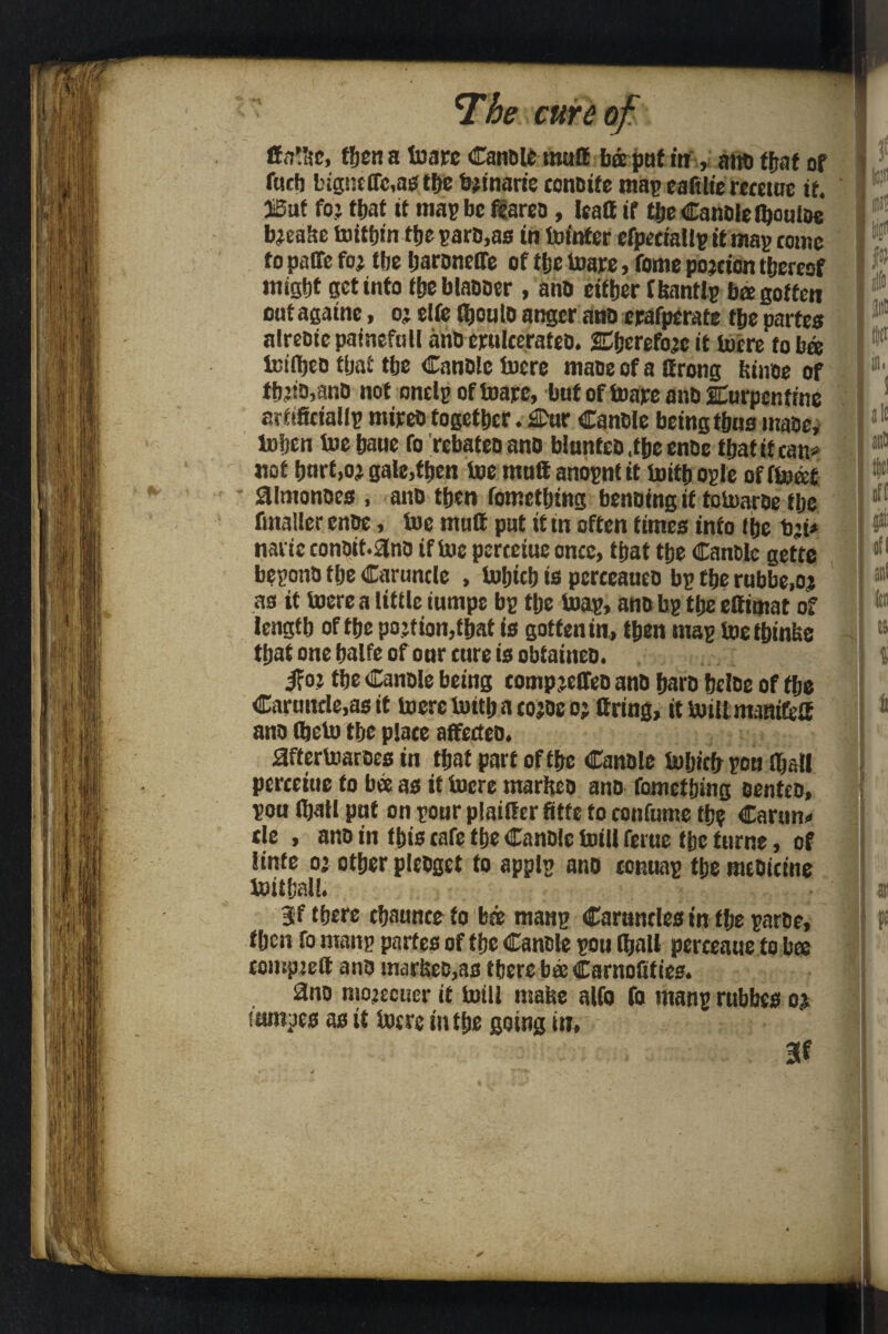  *1 he cur e of I Hfll'ac, then a toare Canole mall ba pat in , ana ffjae of P1 fucb bignctTc,as the bjinartc conaife map eaftlie rerewc if. SBuf foj that it map be flarea, leaff if the Canole ibouioe bjeahe toithin the pare,as in toinfer efpeeiallpitmap tome to paffc foj tbe haroneffe of tlje toare, fome pojcicn thereof might get into ihebtaooer , ana either ftetntlp ba gotten oatagainc, o; elfe (houto anger ana erafperate the partes alreaiepaineftill imo erulcerateo. Sherefo’e it lucre to ba lcifhea that the Canale lucre maae of a ttrong hinae of l'1', tbjia,anD not onclp ofluare, but of tuare ana SEurpcr.ftne arfificiallp mirea together. £Dur Canale being thns maae, luhcn tue haue fo rebateoano blanfeb.theenoe thatifcan* not tmrt.oj gale,then toe mall anopnt it toith ople of ftocct ! W almanacs , ana then fomething benoing if totoaroe the fmaller enoe, toe mull pat if tn often times into the b:i* I P naiie conait.ana if toe perteiae once, that the Canale gefte ,fl bepotra the Caruncle , tohicb is perceauen bp the rubbe.oj j ir,i as if toere a little iumpe bp the Snap, ana bp the elfimat of length of the pojtion,that is gotten in, then map toethinfee that one halfe of onr cure is obtainea. . j { if oj the Canole being comp jeffeo ana hara helae of the Caruncle,as it toere toith a cojoe oj Cring, it toiltmanifeU ana (heto the place affecteo. aftertoaroes in that part of the Canale tohicfr pon njst! perceiue fo bee as if toere marheo ano fomething oenteo, pon (hall pat on pour plailfer fitfe to confume the Carun* cle , ano in this cafe the Canole toill ferue the fume, of linfe oj other pleogct fo applp ano connap the medicine toithall. • ; j at 3f there chaunce to bse manp Caruncles in the paroe, ' ft then fo manp partes of the Canole pou (bait pcrceaue to bee compjett ano inarhea,as there bee Carnofities. 3no niojecuer it totll maise alfo fo manp rubbes oj tantpes as it lucre in the going in, 3t