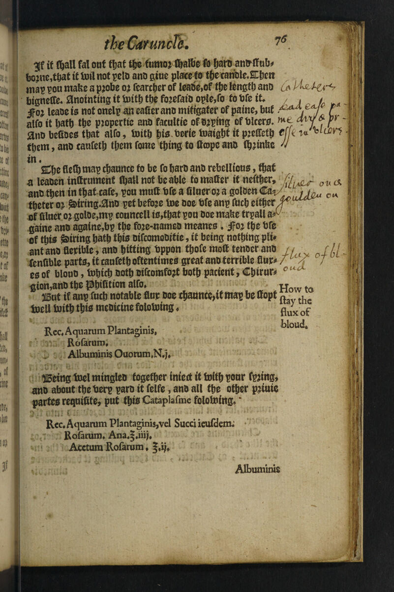 Jtj 31111! on: I Btsi ftl I K« ((in We, 76 — 4 3f it (hall fa! oat that ttje ftimoj (balbe fo fjaroamytfub# fjojne,t6at it toil not pclo ano giue place to thecanole.SChnt map pou mafee a pjobe oj fcarther of leabe.of the length ano la aiio befioes that aifo, toith bis berie toaigbt it pjetteib efk them, ano tanfeth them fame thing to tteopc ano (hjtnfee -v in. , dje flett) map channcc fo be fo baro ano rebellions, that a leaoen inttrumenf (ball not be able fo matter if neither, f'lv^r ou& ano then in that cafe, pou mutt bfe a filucroj a goloett Ca*/ ' /L, cw thefer oj $&irmg.0no pet before toe ooe bfe anp fach either of filaer oj goloe,mp toantell is,that pon Doe matse trpall aA gaine ano againe.bp the foje-namco meanes. jfoj the bre of this firing hath this oifcomoDitie, it being nothing pli« ant ano flerible, ano hitting bppon thofe mott tenocr ano /, ■ r // fenfible parts, it tanfeth oftentimes great ano terrible flup 7 /f J esof blooo, totjich ooth oifcomfojt both patient, Chirac gion,ano the phitttion alfo. H . ®ut if anp futh notable flur ooe ehannce,if map be ttopt , toeli toith this meoitine folotoing, fiu)xof Rec, Aquarum Plantaginis, bloud, Rofaruro* Albuminis Quorum ,N,j, I ffieitig tool mingleo together infect it toith pour fpjing, ano about theberp paro it felfe, ano all the other pjiuie partes reqnittte, put this Cataplafme folotoing, * ^ Rcc* Aquarum Plantaginis,vel Sued ieufdem* Rofarum* Ana*|,iiij* Acctum Rofarum ♦ §,ij. Albuminis