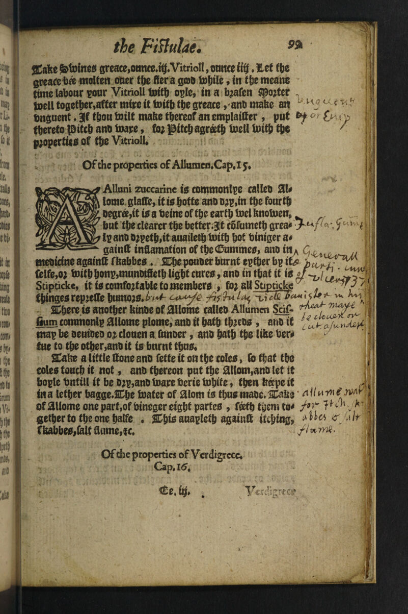 gCafte ^toines greace,ounce.tt}.Vitrioll, ounce fifj. Eef the greace bee molten oner the ffera goo tolttle, in the mcane time labour pour Vitnoll toitb ogle, in a b^afen potter . toell together,after mire it toitb tbe greace ,-anb make an Of the properties of Allumen.Cap.ly, nteoirfne agatntt ffeabbes. Cbe pouoer burnt egtber bg ifo * felfe.o; toitb bonp,munDifietb ligbt cures, ano in that it is ; Stipticke, it is comfortable to members , fo1 all Stipticke , 1^'/ / fbingesrepjelle bumojs.^<**- Wt fit«£ •>“*• ****■■ ** k'\ Chore is another feinbe of 0llome calleo Allumen Seif- ill fium tommonlp ailome ulome, ano it hath tbreos, ano if § map be oeuioeo ojelouena fanner, ano hath the lilte ber» tue to the other,ano it is burnt thus. Cabe a little Sone ano fette it on the coles, fo that the >1 j coles touch it not, ano thereon put the ailom,ano let it j|i bogle bntill it be Djg,anD toare berie tohite, then heepe it , J, ina lether bagge.Che toafer of atom is thusmaoc.Cake • Aituwemni of ailome one part ,of bineger eight partes , feefh then? to* f°'~ t^1' *' I gethertotheonehalfe , Cbis anagletb againft itching, Ma •s'/'.tlr jd t isabbes,(alt flume, «. yivtrnii. Of the properties of Vcrdigf cce. Cap. 16,