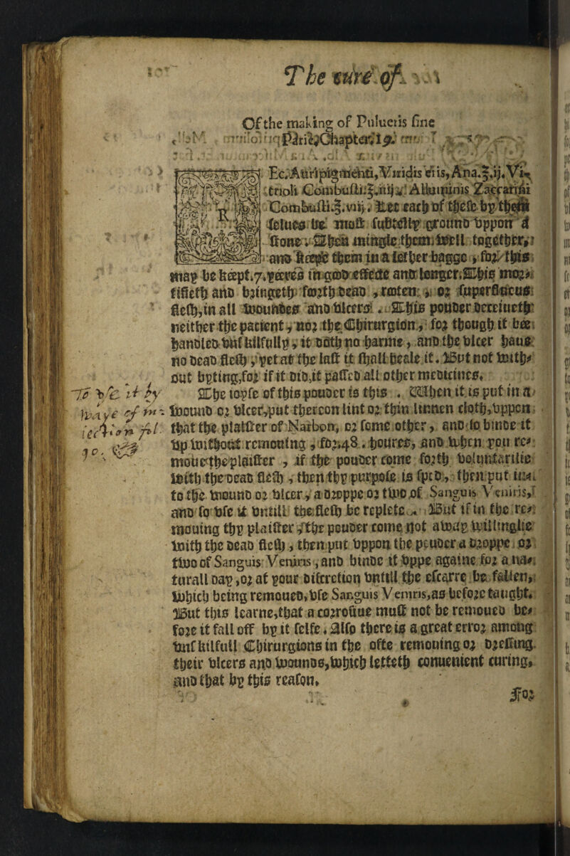 wre Of the making of Pulueris fine uq'r?v- I 5 } 4tnoIi Combujftjipiiju.' AUmninis Zaeranii *   ^ Gombafii.|.vii). iL^x: cacb bi? tfterii Jelute ife tnoO; grounD ftppon d tone; mingle thmi.toll together,? ,fo pt$i* tna^ be tteept^^ereeo m gm^ etette antr longer.SDbis mo;-? tiOefh ana bifosetfj, faith bea&. fmtm:.. $m, (uperSticu0 ftefi},in all bounties anofcicers * SZtjis ponder aemueth? neither the patient /no; tfee Cijirurgion, fp| though it bee banDle^bnC Uilfullp, it mi) no baring, ano the nicer Srnio no Dean flcilj, pet at the 1st it (ball beale it* ,45ut not truth* efttt bpitug,foi if it DtD.it pdffcD all other meoictnet, ^ v/ Xbetopfe of this pouocr is ttjts * ^benitisputma/ }m y£ */■■&*- toouno ci bkeryput thereon lint 01 thin lumen cIotb>Oppcn it Al on T»l- that the platter of Narbon, ci feme other, anolobmoe it ~Tc \jC-1+ *V ? o. Up taut&out reinonfng, fO’48. tiourcc, sne Usfjcn pou re* ntouc'ttjcplfufier , if the pouscr come fojtij boiuntarilie- tPitl) ftje oeac fle£l), then tfep purpofe is fptp, ttjeirpnf iiw. to t&e tnouno 02 tjitcr, a D2oppe oj tU>o of \ ciii■ ■ -, anofo bfe >i britiU thefleO) be replete,* HSut if in fijc re#; moutng tbf plainer *thr peueer come not aUxip ipilljttglie toith tije Deao ficU), then pat bppon the ptuocra Dieppe o? ttooof Sanguis Venins,anD binDc tt bppe aga'.ne fpi a na# tarall Dap ,02 at pout oiferetion bntttl tlje cfcarre be fallen, ljoljici! being remoueD.bfc Sanguis V emns,as bcfojc taught. Olgut tins lcarne,t&at a cojrofiue mutf not be rcmouca be# foje it fall off bp it felfe, Mo there is a great ertoj among toffttlfull Cljirurgions tn the ofte remouingoj DjcEmg their tolcers ano U)otino6,toinch lettetfj conuement curing, 3no that bp this rcaton, yi ,r> ' , Ifo?