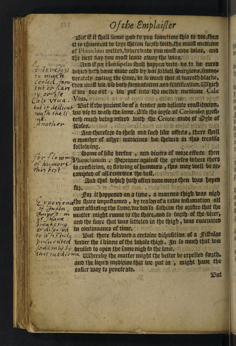 A ai5uf if it (ftall feme gent) fo pou fomofime tfim to occ,fftcn *t R efinement to lapetljsron fco^tlptDit^^ttje mmftmeoume of Phinichim meUeo,ln(jerebnto pern mull aooe Unite, ana tlje hept bap poit mult teaue ainap tfie toine. 8tio If an Herifipclas (ball happen Unto to fo be cures jidi batfi beene ntaoe colo bp UriftuifuU &argtonB,immq# ic 7y,nif *JL tserafetp catlingtfiefune, in farnutfitfiat tfluareffiblacbe, cco v^'^tben imig tDebfebotl) fomenfaaon ano tortfeatton.Mbicb ?t -if toe ocesiat , luo pnf info liRmclteo memcinc Calx / h' Yaa f }”r- f rt notjx ey* ~c /V /o \r>y*iCh teth mutt! taing mireo luitij tlis Cerote maoe of tpsle of JJofes. ' f i .' ■ i.i 3notherefore foftjefe ant)futhliise affects,there (ball a number of other. meoicincs bee Ibcloeo itt this treaties foltotoing. . t £orae of Uhe berftie , anti tuners of tnoje effecte tfjcu , / .‘^hinicliinum . spojeoueragainft ttje griefes inhere there TV*' f s rendition, oj flotoing of humours , this mas toell beat# 5 tompteo of all rentcBics the heft. 3no that tohith hath often Donemojc then boas hopes | fbj. ■ ‘ • , , , ifo? it happeneo on a time, a matines thigh teas mgh y ypevie ;t«ths flbare impoffumea, bg reafon of a ratuc tnflnmatton ail cf J*Jk\, oner afflicting the fame,t»e BtBfo fathion the ojtfice that the v*vnfj*': *** matter might runne to the (bare,anB fo fcojtb of the biter, fi^ak/n'-a anD the fiwe that teas fetteleD in the thigh > too® euacuateo '&-&/»»& in continuance of time. k> a~la HBut there folotoeo a cerfaine Bifpofition of a ififfulae pi-^Uenxd ijnoer the ffeinne of the tohoie thigh. 3n fo much that toce Jo da ?n iy iy oeutfeo to open the fame nigh to the knee. -thif jn.td ic rru. ^tjerebs t(je matter might the better be erpelleB ffl)?tb» ano the liquid meofetne that toe put in , might haue the eafler toas to penetrate, , ■ * I3uf ..fo