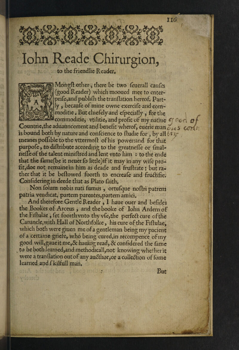 116 Iohn Reade Chirurgion, to the friendlie Reader* 1 Mongfl other , there be two feuerall caufes (good Reader) which mooued mee to enter- prife,and publifh the tranflation hereof Part* ly becaufe of mine owne exercife and com- moditie * But chiefely and dpccially , for the commoditie, vtilitie, and profit of my natlue €\ 'c c> Countrie,the aduauncement and benefit wherof, euerie man£^ $ is bound both by nature and confcience to ffudie for , by all meanes poffible to the vttermoff of his powenand for that purpofe, to diftributeaccording to the greatnefTe or fmal- nefTe of the talent minifired and lent vnto him : tothcende that the fame(be it neuerfb little)if it may in any wife pro¬ fit,doe not remainein him as deade and fniflrate: but ra¬ ther that it be beftowed foorth to encreafe and fru&ifie. Confideringin deede that as Plato faith* Non folum nobis nati fumus , ortuflpe noflri patrem patria vendicat, partem parentes,partem amici* And therefore Gentle Reader , I haue ouer and befides the Bookes of Arceus , and thebooke of Iohn Ardernof the Fiftulae , fet foorth vnto thy vfe,the perfeft cure of the Caruncle, with Hall of Northfolke, his cure of the Fiflulae, which both were giuen me of a gentleman being my pacient of a certaine griefe, who being cured,in rccompence ofiny good will,gaueit me,& hauin| read, & confidered the fame to be both learned,and methojicall,not knowing whether it were a tranflation out of any author,or a colk&ion of fome learned andfkilfull man* : But >;