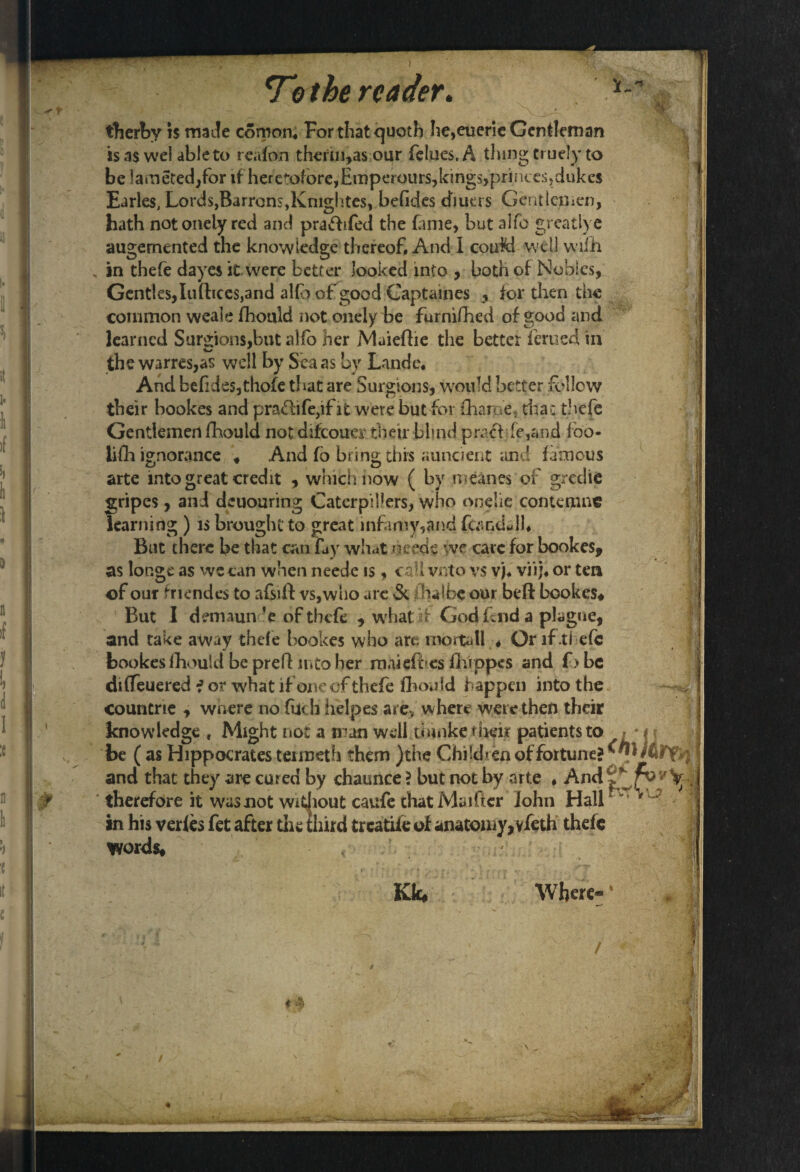 fherby is made conion, For that quoth lie,eueric Gentleman is as wel able to reafon therin,as our felues, A thing cruely to be !amet:ed;for if heretofore,Emperours,kings,princes,dukes Earles, Lords,Barron$,Kmghtes, befides diuers Gentlemen, hath notonely red and prafhfed the fame, but alfo greatlye augemented the knowledge thereof. And I could well wifh in thefe dayes it were better looked into , both of Nobles, Gentles,Iuftices,and alfo of good Captaines , for then the common weale fhould not onely be furnifhed of good and learned Surgion$,but alfo her Muiefhe the better ferued in the warres,as well by Sea as by Lande, And befide$,thofe that are Surgions, would better follow their bookes and pra<5life,ific were but for (Larne, that thefe Gentlemen fhould not difeouer their blind praff fe,and foo- iifh ignorance ♦ And fb bring; this auncient and famous arte into great credit , which now ( by meanes of gredie gripes, and deuouring Caterpillers, who onelie contemns learning ) is brought to great infamy,and fcandwjh But there be that can fay what needs yve care for bookes, as lor.ge as we can when neede is, call vnto vs vj, viij, or ten ©f our friendes to afcft vs,who are & jQhalbe our beft bookes* But I demaun’e of thefe , what if God fend a plague, and take away thefe bookes who are mortall « Or if .thefe bookes fhould be prefl into her rnaiefb.es fhippes and fj be diffeuered f or what if one of thefe fhould happen into the countrie , where no filch helpes are, where were then their knowledge , Might not a man welftfcinke their patients to , * i ? be (as Hippocrates teimeth them )the Children of fortune? and that they are cured by chaunce ? but not by arte ♦ And|*/vy^ therefore it was not without caufe that Maifier John Hall ^vi VlJ? in his verfes fet after die third treatiie of anatomy, vfeth thefe words* Kk* Where- i