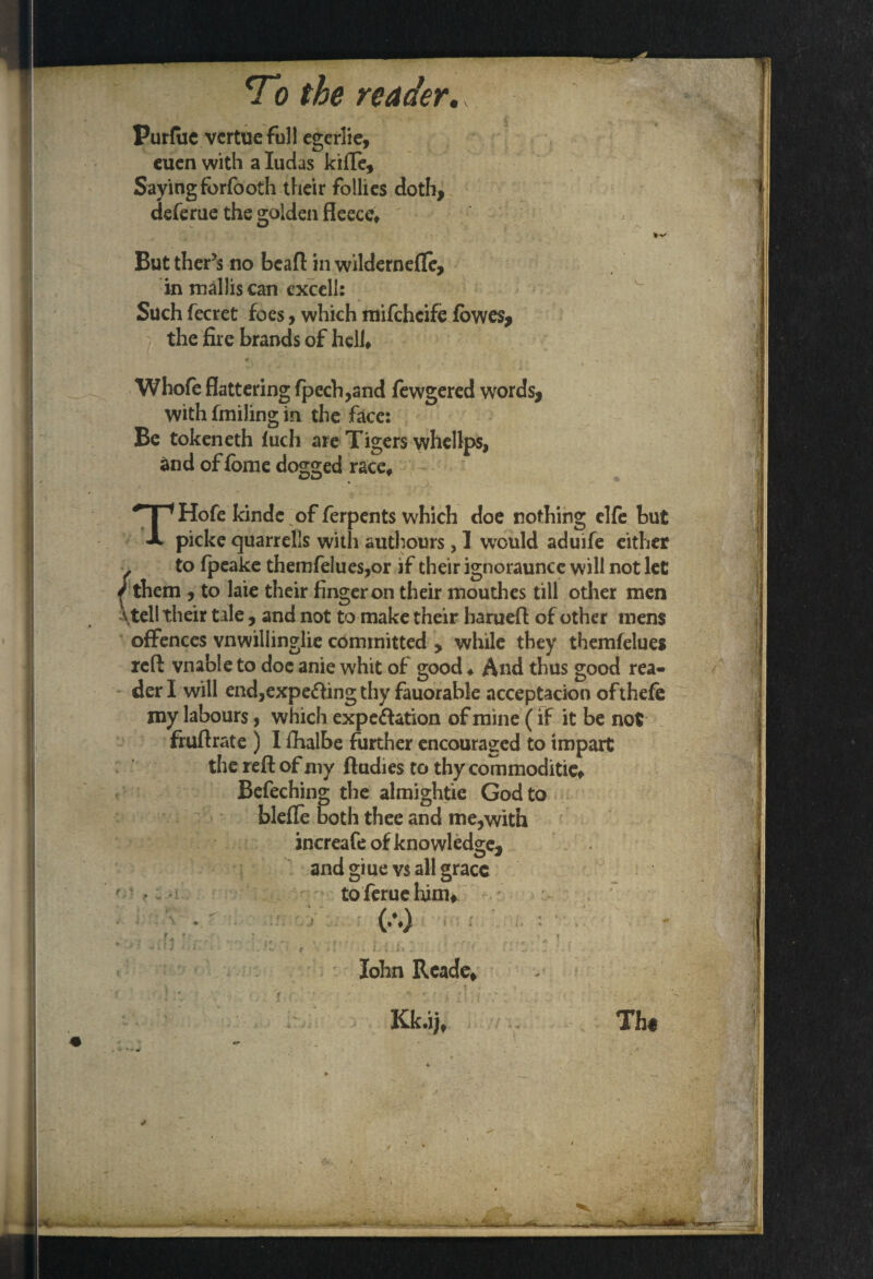 Purfuc vcrtuefuJl egerlie, euen with a Iudas kifle. Saying forfooth their follies doth, deferue the golden fleece, - w /V But ther’s no bead in wildernefle, in mallis can excell: Such fecret foes, which mifchcife fowes, the fire brands of hell, Whofe flattering fpech,and fewgered words, with fmiling in the face: Be tokeneth fuch are Tigers whellps, and of fome dogged race, THofe kindc of ferpents which doe nothing elfe but picke quarrells with authours, 1 would aduife either to fpeake themfelues,or jf their ignoraunce will not let { them , to laie their finger on their mouthes till other men \tell their tale, and not to make their baruefl of other mens offences vnwillinglie committed , while they themfelues red vnable to doc anie whit of good ♦ And thus good rea¬ der I will end,expetting thy fauorable acceptacion ofthefe my labours, which expettation of mine (if it be not frudrate ) I fhalbe further encouraged to impart the red of my dudies to thy commodities Befeching the almightie God to blefle both thee and me,with increafe of knowledge, and giue vs all grace to feme him* (.%) U *■- - ' k , : ! v* * J ' ♦ » *• . v' . 1 C * I.- V. - *» * ’ f j • ... ‘ • • John Readc, Kk.ii, Th«