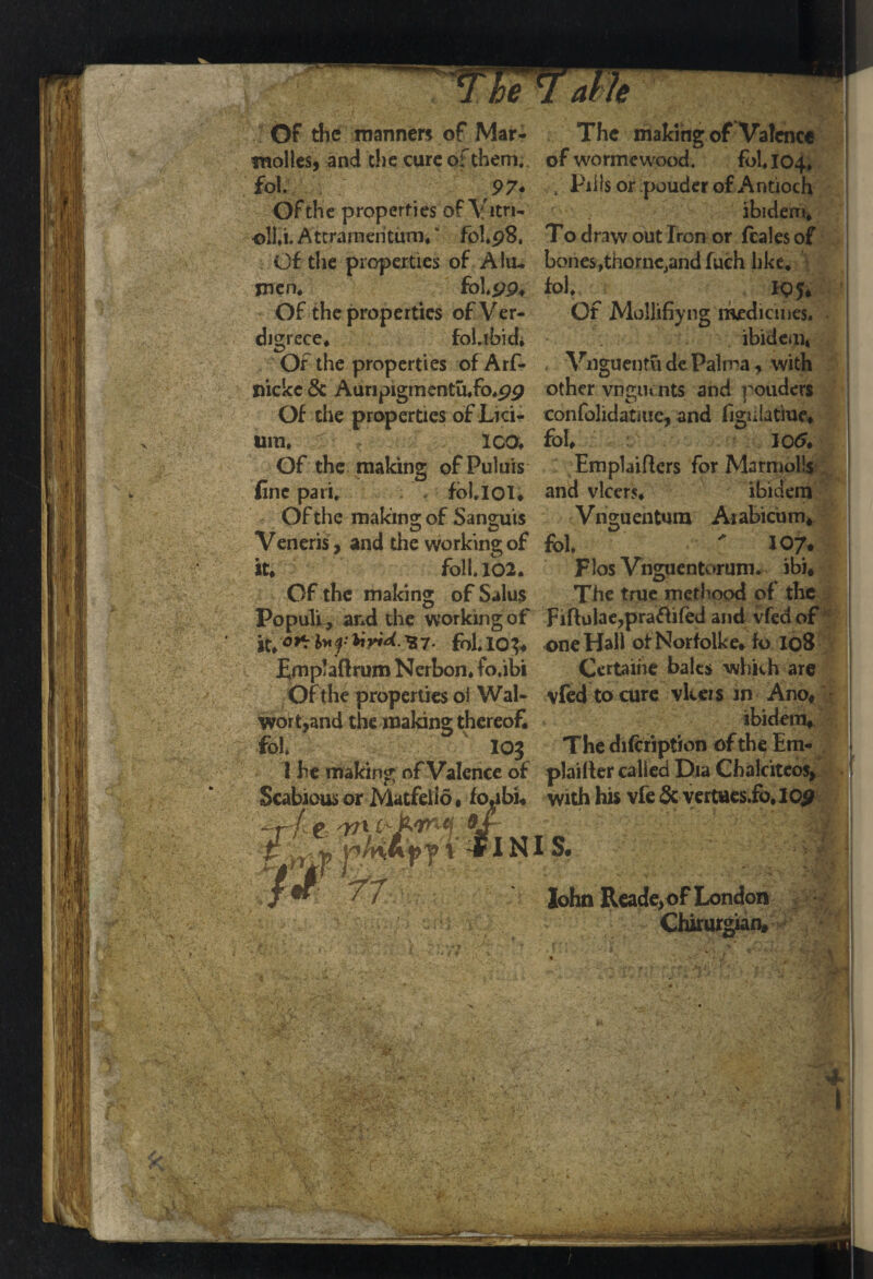 am Of the manners of Mar- The making of Valence molles, and che cure of them, of wormewood. follow fol. 97* , Pills or pouder of Antioch Ofthe properties of Vitn- ibidem, oll.i. Attrameritum, * fobp8, To draw out Iron or feales of Of the properties of Aliu bones^thornc^andfuch like, men, fol.pp, fol, Of the properties ofVer- Of Mollifiyng medicines, digrece, fol.ibid, ibidem* Of the properties of Arf- Vnguentu de Palma , with nickc 6c Auripigmentu,fo,pp other vngiunts and pouders Of the properties of Lid- confolidatmc, and figiilatiue* urn, ICO, fob 10<5* Of the making ofPulms EmpLiflers for Marmolls fine pari, foblOI* and vlcers* ibidem Of the making of Sanguis Vnguentum Arabiciun* Veneris , and the working of fob ' 10/# it* foil. 102. Flos Vnguentorum. ibb Of the making of Salus The true methood of the Populi, and the working of Fiftulae,pra£iifed and vfedof it,'o* h* f Hyid. ^7. fob 10^ one Hall of Norfoike* fo 108 £rnp!a(lrum Nerbon* fo.ibi Ccrtaihe bales which are Of the properties oi Wal- vfed to cure vkeis in Ano* wort,and the making thereof, ibidem* fob IOJ The difcription of the Em- 1 he making of Valence of plailler called Dia Chalciteos, Scabious or Matfello * fotibi« with his vfe & vertues.fo, lop John Reade, of London Chirurgian, : . * & * ' Vs;