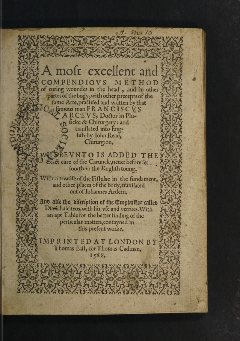 IA moft excellenc an COM PEND IO VS M ETHOD of curing woundes in the head , and in other partes of the body, with other precepts of the , fame Arte,pra&ifed and written by that JQm famous man F R A N C IS C V: S A R C E V S, Do&or in Phi- ficke & Chirurgery: and q tranflated into Eng- lifh by Iohn Read, Chirurgion* REVNTO IS ADDED THE cure of the Caruncle,neuer before fet _ foorth in the Endiih toune;. With a treatife of the Fiftulae in the fundament, and other places of the body,tranflated out of Iohannes Ardern, 3no aifo tfje oifcription of fyc &mpM&cr rallcD Dia-Chalciteos,with his vfe and vertues.With an apt Table for the better finding of the perticular matters,contayned in this prefent worke* IMPRINTED AT LONDON BY ’ Thomas Eafl, for Thomas Cadman, 158^ S'