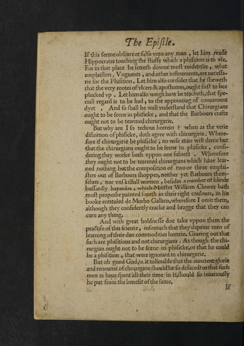 If this feerne obfcureor falfe vnto any man , let him reade Hippocrates touching the ftuffe which a phifition is to vfe* For in that place he fetteth downe moft cuidentlie , what einplaifters, Vnguents, and other inftruments,are neceffa- rie tor the Phifition* Let himalfo confider that he fheweth that the very rootes of vlcers 5c apoftumes,ought firft to bee plucked vp ♦ Let him alfo weigh how be teacheth,that fpe- ciall regard is to be had * to the appointing of conuenient dyet * And fb fhall he well vnderftand that Chirurgians ought to be fecne in phificke, and that the Barbours crafte ought not to be tearmed chirurgerie* But why am I f) tedious heerein ? when as the verie difinition of phificke, doth agree with chirurgirie* Where¬ fore if chirurgerie be phificke , no wile iii3n will denie but that the chirurgians ought to be feene in phificke , confi- dering they worke both vppon one fubieift • Wherefore they ought not to be tearmed chirurgians which haue lear¬ ned nothing but the compofition of two or three emplai- fters out of Barbours fhoppes, neither yet Barbours them- felues, nor vnfkilfull women , befides a number of blinde buftardly bayardes , which IVlaifter William Clowes hadi moft properlie painted foorth in thpr right coulours, in his booke entituled deMorbo Gallico,wherefore I omit them, although they confidently cracke and bragge that they can cure any thing* -• And with great boldnefte doe take vppon them the pra&ife of this fcience, infomuch that they depriue men of learning of their due commodities heerein* Giueing out that fuch are phifitions and not chirurgians * As though the chi- mrgian ought not to be feene in phificke,or that he could be a phifition , that were ignorant in chirurgerie* But oh good God,is. it tollerable that the auncient glorte and renoume of chirprgirie ftiould be fo defaced? orthatiueh men as haue fpent all itheir time in it,ftiould fo iniurioully be put from the benefit of the fame*