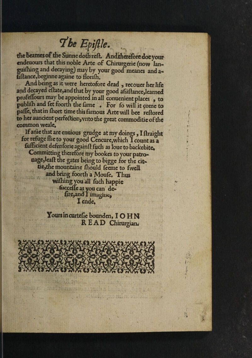 V * the beamcsof the Sunne doth reft* AnJiherefore doe your endeuours that this noble Arte of Chirurgerie (now Ian- lifhing and decaying) may by your good meancs and a* lance,beginneagaine to florifh. And being as it were heretofore dead , recoucr her life and decayed cflate,and that by your good a(siftancc,learned profeflours may be appointed in all conuenient places , to publiHi and fet fborth the fame « For fo will it come to paffe, that in fhort time this famous Arte will bee reftored to her auntient perfection, vnto the great commoditie of the common weale. If anie that are enuious grudge at my doings, I flraight for refuge flie to your good Cencurc,which I count as a fufficient defenforicagainft fuch as loue to backebitew Committing therefore my bookes to your patro* cage,lead the gates being to bigge for the tit* tie,thc mountaine fhould feeme to (well and bring foorth a Moufe* Thus wifhiiig you all fuch happic (ucceffeas youcan de- (Ireland 1 imagine, Icndc. Yours in curtefle bounden, IO H N READ Chirurgian*