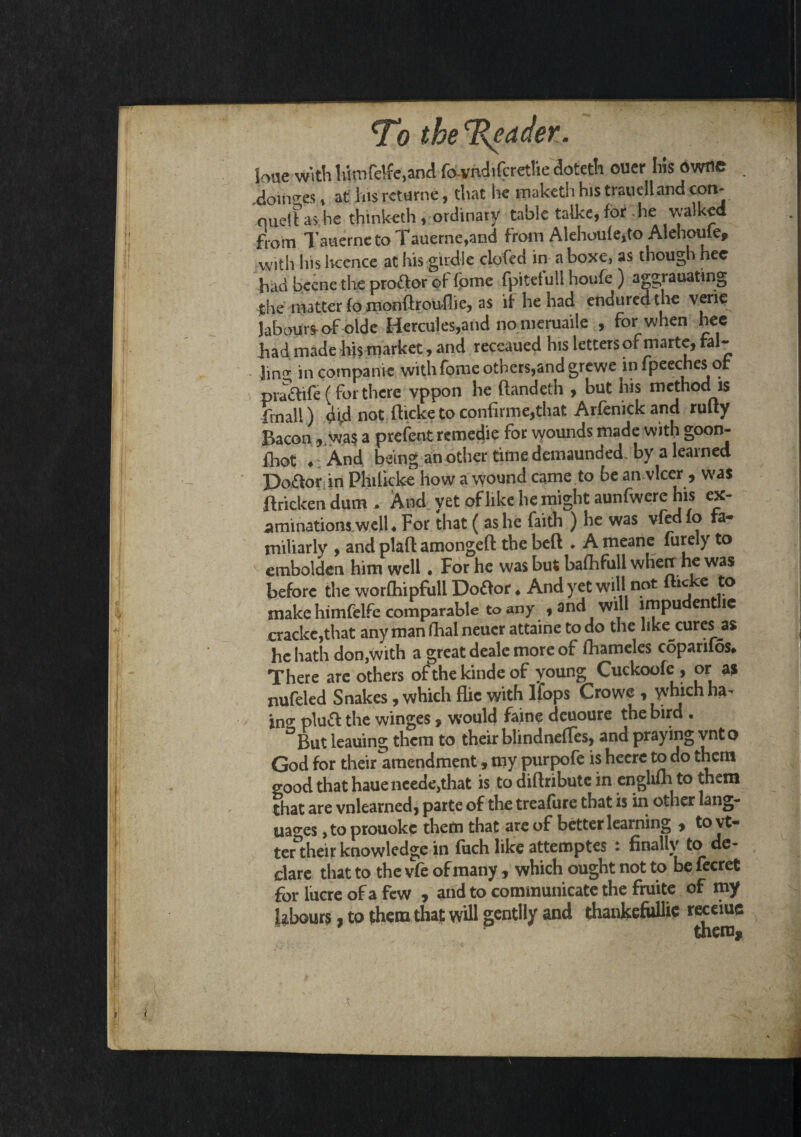 hue with himfelfc.and favndifcretlie doteth ouer his dwne doinees, at 1ns rcturne, that he tpaketh his traviell and con- nueft as he thmketh, ordinary table talke, for he walked from TauernetoTauerne,and from Alehoufe,to Alehouie, with his licence at his girdle clofed in a boxe, as though hec had bcene the pro&or of fome fpitefull houfe ) aggrauating $he matter fomonftrouflie, as if he had enduredthe verie Jal3kmrshof oide Hercules,and no meruaile , for when hee had made hi? market, and receaued his letters of marte, fal¬ ling incompanie with fome others,and grewe wfpeechesot pra&ife (for there vppon he ftandeth , but his method is fmall) not fticketoconfirme^hat Arfenickand rulty Bacon, was a prelent rcmedie for vyounds made with goon- fhot ♦ And being an other time demaunded by a learned Po&or in Philicke how a wound came to be an vlcer , was ftrickendum. And yet of like he might aunfwere his ex¬ aminations well ♦ For that ( as he faith ) he was vfed lo fa¬ miliarly , and plaft amongeft the beft . A meane finely to embolden him well. For he was but bafhfull wHetr he was before the worfhipfull Dottor. And yet will not flicke to snake himfelfe comparable to any , and will impu ent 1C cracke,that any man fhal neuer attaine to do the like cures a$ he hath don,with a great deale more of fhameles coparifos* There are others of the kind e of young Cuckoofe, or as nufeled Snakes, which flic with Ifops Crowe , which ha- in0* plu& the winges, would faine deuoure the bird . ° But leauing them to their blindnefles, and praying vnto God for their amendment, my purpofe is heerc to do them good that hauencede,that is to diftribute in englilh to them that are vnlearned, parte of the treafure that is in other lang¬ uages , to prouoke them that are of better learning y tovt- ter their knowledge in fuch like attemptes • finally to de¬ clare that to the vfe of many , which ought not to be fecret for lucre of a few , and to communicate the fruite of my labours, to them that will gentlly and thankefiillic receiuc