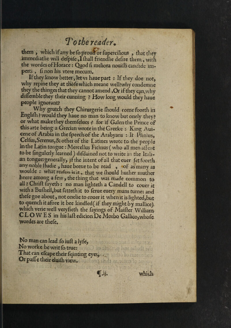 them , which if any be fo prouJfor fupercilious , that they immediatlie will defpife91 iliall friendlie defire them, with the wordes ofHorace: Quod fi raeliora nouilti candide im- pcrti, (1 non his vtere mecum* If they know better, let vs haue part : If they doe not, why repine they at which meane welkwhy condemne they the thinges that they cannot amend *Or if they can, why diUemblethey their cunning ?' Haw long would they haue people ignorant? Why grutch they Chirurgerie (hould comefoorth in Englifh ? would they haue no man to know but onely they ? or what make they themfelues i for if Galen the Prince of this arte being a Grecian wrote in theGreeke : King Aui- ceneof Arabia in thefpeech of the Arabyans : It Piinius, Celfiis,Serenus,& other of the Latines wrote to the peop le in the Latin tongue: Mercellus Ficinus (who all men allent to be fingulerly learned ) difdained not to write in the Itali¬ an tongue.-gcnerally, if the intent of ail thateuer fetfoorth any noble itudie , haue beene to be read , of as many as woulde : what reafon *s it, that we /hould huther rnuther heere among a few , the thing that was made common to all ? Chrifl fayeth: no man lighteth a Candell to couer it with a BufhelJ,but fetteth it to feme euery mans turne: and thefe goe about, not onelie to couer it when it is lighted,but to quench it afore it bee kind led (if they might by mallice) which verie well veryfieth the fayings of Maifler William CLOWES in his lafl: edition De Moxbo Gallico,whofe Wordes are thefe* No man can lead fo iuft a lyfe, Noworke be writ fo true: That can cfcape their feinting eyes, Or pafle their eluifh view*