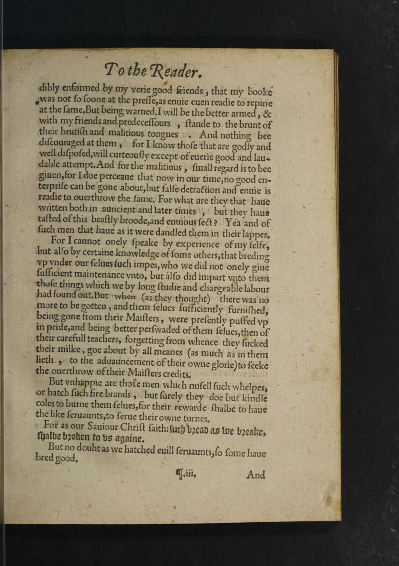 dibly enformed by my veriegood friends, that my booke #\vas not fo foone at the preffe,a$ enuie eucn readie to repine at the fame.But being warned J will be the better armed, & with my mends and predecefloiirs , ftande to thebmntof their brwtiih and malitious tongues * And nothing bee difcouraged at them , for I know thofe that are godly and well difpofed,will curteoufly except ofeueri^ good and lau* dable attempt. And for the malitious, fmall regard is to bee giuen,for Idoeperceaue that now in our time,no good en- terpnfe can be gone about,but falfedetra&ion and enuie is readie to ouerthrow the fame. For what are they that haue written both in auncient and later times , but they hams tatted of this beaftly broode,and enuious fe<ft ? Yea and of fuch men that haue as it were dandled tl^em in their Japnes. , tr » nnot.0ne^ ^Pea^e by experience ofmyfelfe, but alo oy certaine knowledge of fome others,that bredin^ vpvnder our felues fuch impes, who we did not onely giue lufricient maintenance vnto, butalfo did impart vnto them thofe things which we by long ftudie and chargeable labour had found out.But when (as they thought) there was no more to begotten, and them felues fufficientlyr'furnifhed being gone from their Maifters, were prefently puffed vp in pride,and being better perfwaded of them felues,then of their carefull teachers, forgetting from whence they fucked t .eir inilke, goe about by all meanes (as much as in them lieth to the aduauncement of their owne glorie)to fceke the ouerthrow of their Maifters credits. But vnhappie are thofe men which nufell fuch whelpes, or hatch fuch hre brands, but Purely they doe but kindle coles to burne them fdues,for their rewarde ffalbe to haue the like feruaunts,to ferue their owne turnes. Sf'0UrChnft faith: fU(fj\)jcaO as foe b’Cfikc, f^atbc broken to bs agauic. But no douht as we hatched euill feruaunts/o fome haue bred good. Aik (