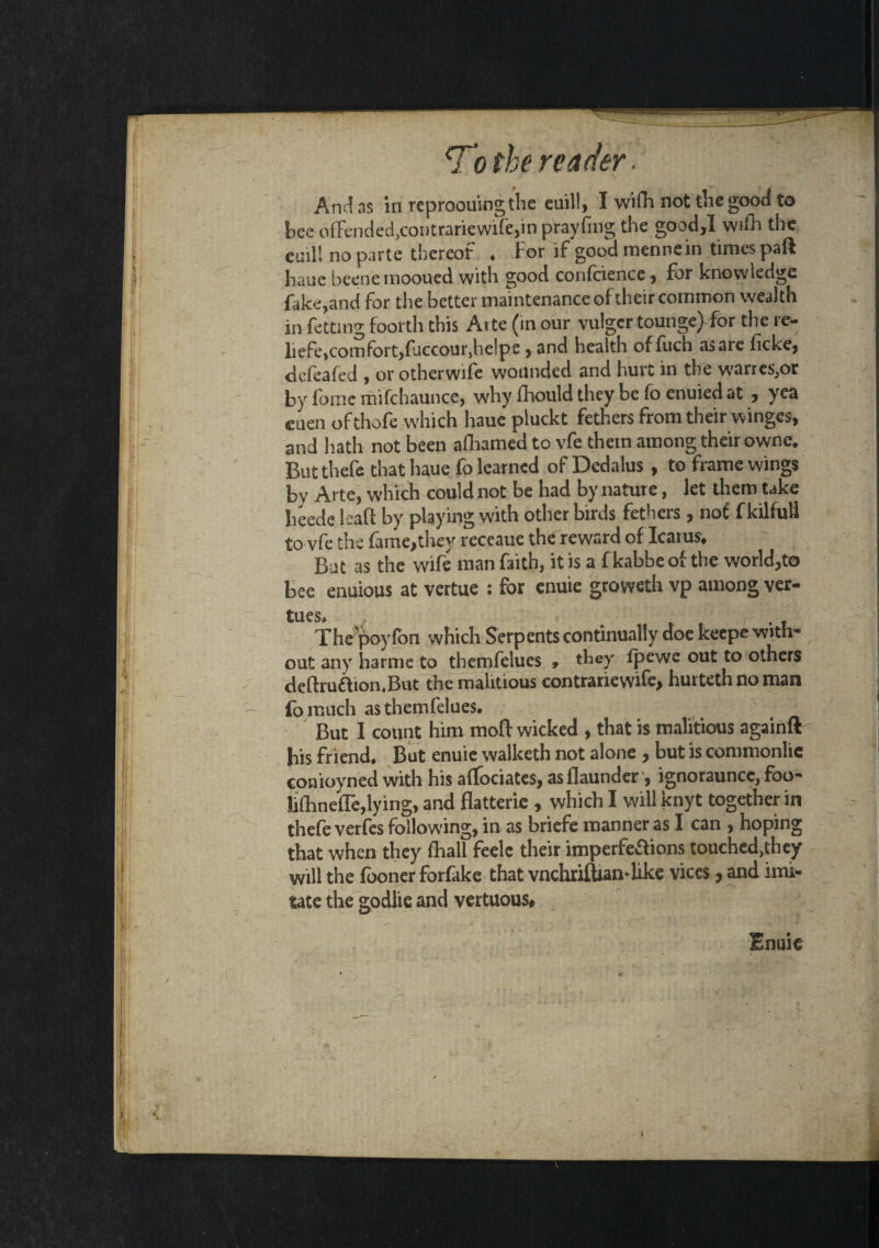 And as in reproouingthe euil!, I wiffi not thegood to bee offended,contrariewife,in prayfing the good,! wifh the cuil! no parte thereof . For if goodmennein times paft bane beenemooued with good confcience, for knowledge fake,and for the better maintenance of their common wealth in fetting foorth this Arte (in our vulgcr tounge) for the re- liefe, comfort, fjccour,he!pe , and health of fuch as are fcke, defeafed , or otherwife wounded and hurt in the wanes,or by fome mifchaunce, why fhould they be fo enuied at , yea cuen of thofe which haue pluckt fethers from their winges, and hath not been afhamed to vfe them among their owne* But thefe that haue fo learned of Dedalus , to frame wings by Arte, which could not be had by nature, let them take heede ieaft by playing with other birds fethers , no£ f kilfuil to vfe the fame,they receaue the reward of Icarus* Bat as the wife man faith, it is a f kabbe of the world,to bee enuious at vertue : for enuie groweth vp among ver- tues. The poyfon which Serpents continually doe keepe with¬ out any harms to themfelues , they fpewe out to others deftruaion.But the malitious contrariewife, hurteth no man fa much as themfelues. But I count him moft wicked , that is malitious againft bis friend. But enuie walketh not alone , but is commonlic conioyned with his affociates, asflaunder , ignorauncc, foo- lifhneffe,lying, and flatterie , which I will knyt together in thefe verfes following, in as briefe manner as I can , hoping that when they fhall feelc their imperfeaions touched,they will the fooner forfake that vnchrilUamlike vices, and imi¬ tate the godlie and vertuous# Enuie /