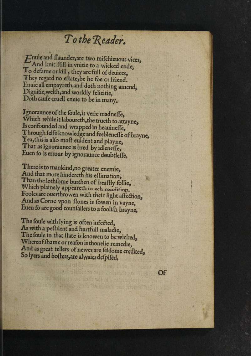 ^nuie and founder,are two mifchieuous vices, And knit foil in vnitie to a wicked ende. To defame or kill, they are full of deuices, They regard no eftate,be he foe or friend. Enuie all empayreth^and doth nothing amend, Dignitie,welth,and worldly felicitie, Doth caufe cruell enuie to be in many* ^ \ v s\ Ignoraunce of the (bale,is verie madnefle, Which while it laboureth,thctrueth toattaync. Is confounded and wrapped in heauineffe. Through Iclfc knowledge and feebleneflc of brayne. Yea,this is alfb moft euident and playne. That as ignoraunce is bred by idlenefTe, ~ Euen fo is errour by ignoraunce doubtleflc. There is to mankind,no greater cnemic. And that more hindereth his eftimation, Than the lothfome burthen of beaftly follie, . Which plainely appeared hi «ch condition. Fooles are ouerthrowen with their Jight affection. And as Corne vpon (tones is lowen in vayne, Euen fo are good couufailers to a foolifh brayne. The foule with lying is often infefted. As with a pefhknt and hurtfull maladic. The foule in that ftate is knowen to be wicked. Whereoffhame or reafbn is thonelie remedie. And as great tellers of newes are he Ido me credited. Salyers and bolters,are alyvaiesdefpifed, J Of - >