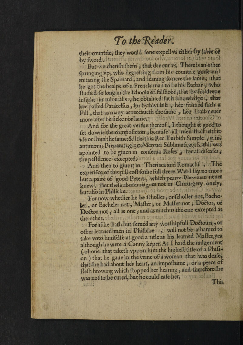 tlietr countrie, they would fonc expellvs either By la'we oi by fword * ' ’ • -' y But we cherifh thrift , that deuour vs* There isan'othef fp ringing vp, who degreising from bis countrie guiie im* mitatms; the Spaniard , and leaning fo nere the fame , that he o-ot thchealpe of-a French man to be his Baibar ^tvho fludied fo long in the fthopde^ in fight in mineralls , he obtained ifnthl -.khowletl^* / TOKT hee^paffed Paracdfus, for by his f kill , hee framedfuehr a Pill ,that as many as receaueth the fame , hee fhalbneuer more after be fieke nbrlanie, ~  And for the great vertbe thereof , I thought it good to fet downe the cbmpoficicfti ,bccaufe all men fhalb either vfe or foun the fame:$ril&s this. Rec Turbith Simple , gin# antimonij Prepauati,g*g6*>Mercuri Subhtnati,g.hfs^his wai apointed tobegiuenin conferua Rofes * for aildifeafes, die peftitenee excepted/ * ^ And then to giueit in Theriaca and Romachi ♦ The cxperiece of this pill coft fbme full deere>Wcl 1 fay no more but a pair£ of good Peters , which pearr<* PWman neuer knew ♦ But thefe abater raigues not m Chirurgery onely* but alfb in Philkke. ' , „ For now whether he be fclioller, or fcholler not,Bachc- ler, or Bacheler not, Matter, or Matter not, Dodor, of Do&or not, all is one y and as much'is-the one excepted as the other* . For if he hath but ferued any worfhipfuli Doctours, or other learned men in Phifickc , will not be afhamed to take vnto himfelfe as good a title as his learned Mafler,yea although he were a Canny keper. As I hard the iudgenient ( of one that taketh vppon him the higheft title of a Phifi- on ) that he gauein the vrine of a woman that wasdeafe* that fhe had about her heart, an impofturac, or a psece of ttefh browing which flopped her hearing, and therefore lhc was not to be cured, but he could eafe her* TUU