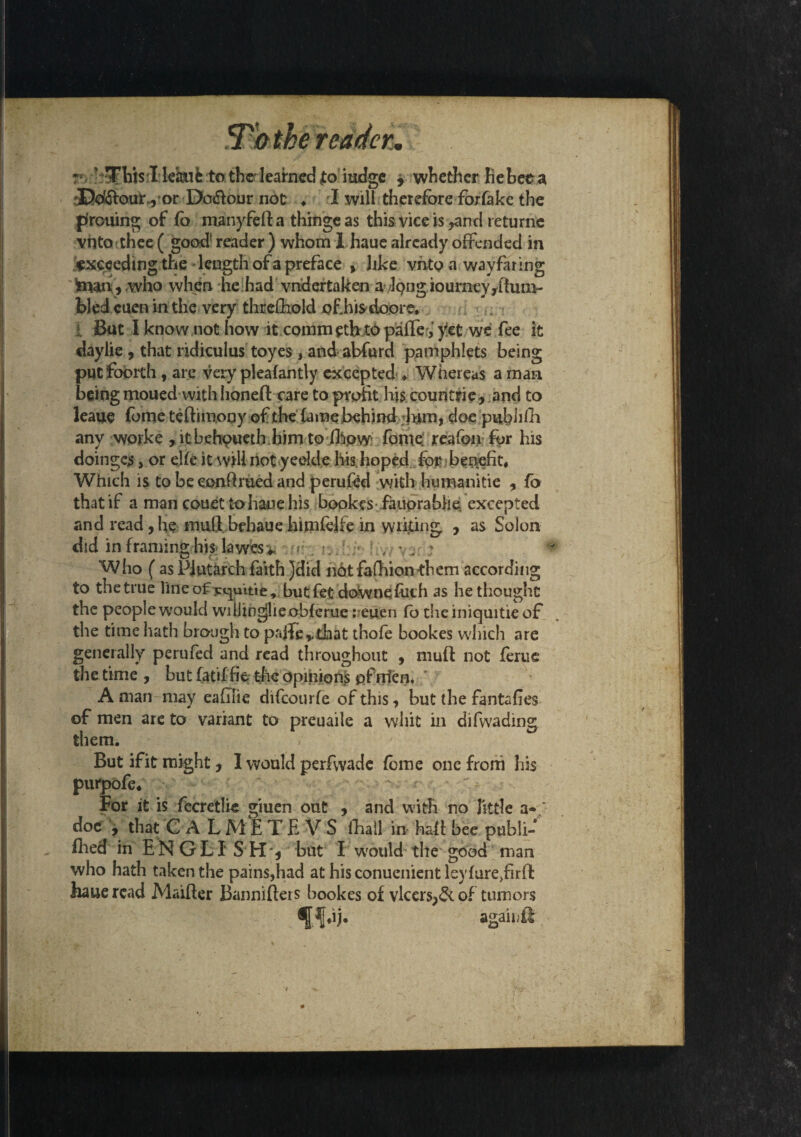 r ' This 1 kaufe to therlearned to iudge , whether Re bee a rDdftou):^• or Do&our not: ♦ I will therefore forfake the p'rouing of fo manyfeft a thinge as this vice is,and returnc vnto thee ( good1 reader ) whom 1 haue already offended in exceeding the length of a preface , like vnto a wayfaring fcmb, who when he had vndertaken afong iourney/tum¬ bled cuen in the very threfliokl of,his doore. 1 But I know not how it.commetbt<!>paffer,'y!et we fee it daylie , that ridiculus toyes , and abfurd pamphlets being putfoorth , are very pleafantly excepted ♦ Whereas a man being moued with honed care to profit his countrie, .and to leaue fome teftim.ooy of the fame behind -fom, doe pubiilli any worke , ltbehpueth.him tofhow fome; reafon for his doinges, or elfe it will notyeelde his. hoped for benefit, Which is tobeeonftruedand perufed with humanitie , fo that if a man couet to hanehis bookes fauprabhe excepted and read, he mull behaue himfelfe in writing , as Solon did in framing his lawes^ , ; Who (as Plutarch faith }did not fafhion-them according to the true line of but fet downefilth as he thought the people would wiLlingjlie obfcrue ;euen fo the iniquitie of the time hath brcnigh to palTe,.that thofe bookes which are generally perufed and read throughout , muft not ferue the time, but fatif fie the opinions pfrrlen. ' A man may eafilie difeourfe of this, but the fantafies of men are to variant to preuaile a whit in difwading them. But if it might, I would perfwade fome one from his purpofe* For it is fecretlie giuen out , and with no little a- doe , that C A LMETE V S fhall in half bee puhli- fhed in ENGLISH', but I would the good man who hath taken the pains,had at hisconuenientleyfure/irft haue read Maiffer Bannifters bookes of vlcers,& of tumors ^f*ij. agah/ft