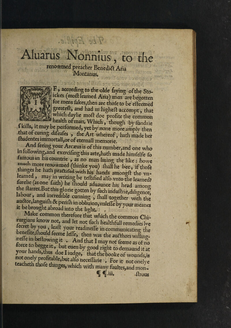 ) to renowmcd preacher Benedift Aria Montanus, F, according to the ofdc faying of the Sto- I; lekes (moft learned Aria) men are begotten for mens fakes,then are thofc to be erteemed girateft, and had in highert accompt, that which daylie moft doe profite the common r,... . health ofman, Which, though byfimdtic f bl.s, U may be performed, yet by none more amply then that of curing difeafes , the Art whereof, hath made her ftudentes immortal!,or of eternall memorie. • r^!n<^ feemS y°ur Arcaeus is of this number,and one who mellowing,and exercifingthisarte,hath made himfelfe fo famous in hiscountrie , as no manliuing the like: howe much more renowmed (thinke you) fhall he bee , ifthofe hns'shc hath praftifed with his hands amongft the vn learned , may m writing be Certified alfo vnto die learned? furclie (as one faith) he Siould aduaunce h.s head amono- the ftarres.But this g one gotten by fuch induftrie,diligenc£ labour, and incredible cunning , fhall together with the aurtor.languifh & periih in obiiuion^nlefliTby your meanes it be brought abroad into the light.. , Make common therefore that which the common Chi- turgians know not, and let not fuch healthfull remedies lvC U p ^0Uij f^ )our reac^nefle in communicating the benefite ftould feeme Idle, then was the aufthors w.Hm! forS'iob l°WmSu * A^^tlmaynotfpemeasofno vour h nfe * j butT CUjn by Sood riSht to demaund it at your hands,thus doe I mdge, that the booke of wounds,is foacLfoZft e,bU£f°,neCeffilrie * Forit otonel e tcacheth thofe thinges, which with many faultes,and moiL ^ ^JViih - ilrous