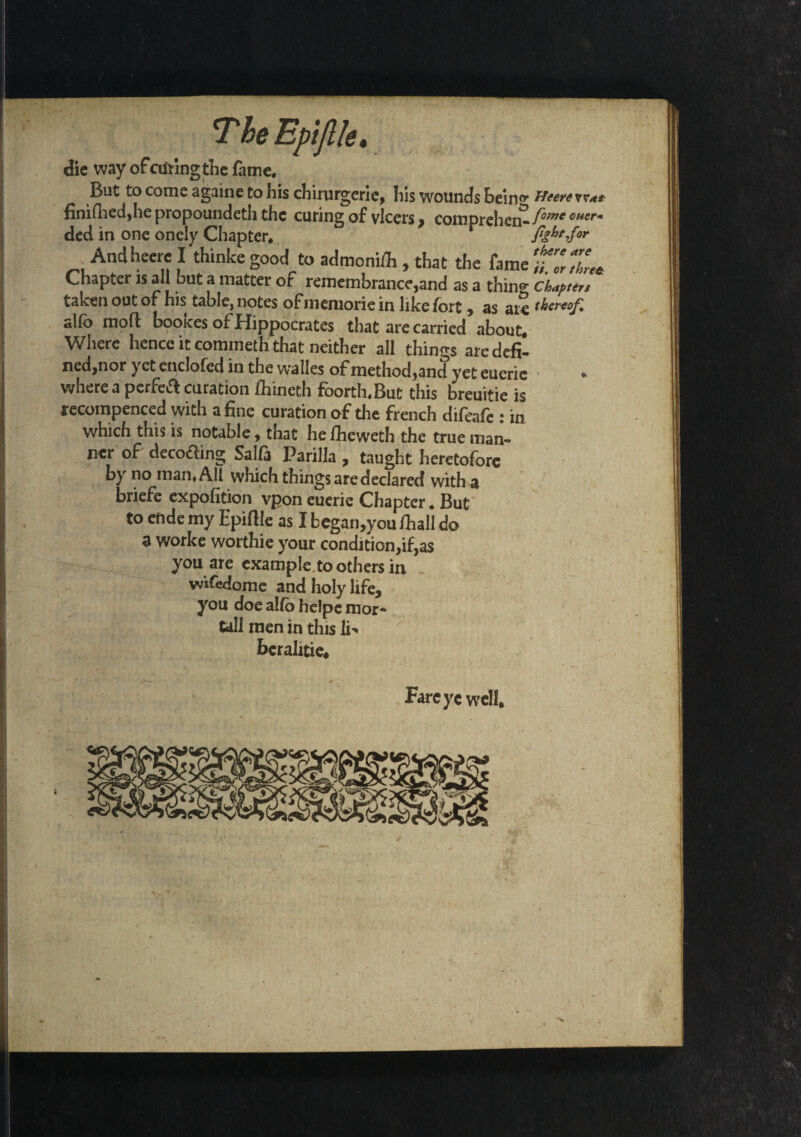 T he Epijlle, die way of ciiting the fame. But to come againe to his chirurgerie, his wounds heino< He ere vv*t finiflied,he propounded the curing of vlcers, comprehend fowe cuer* ded in one onely Chapter. fight Jor . Andheere I thinkegood to admonifli, that the fame t.ZZU Chapter is ail hut a matter of remembrance,and as a thing chapttn taken out of his table, notes of memorie in like fort, as at$ thereof, alfo mold bootees of Hippocrates that are carried about. Where hence it commeth that neither all things aredefi- ned,nor yet endofed in the walles of method,and yet eueric where a perfeA curation fhineth foorth.But this breuitie is recompenced with a fine curation of the french difeafe : in which this is notable, that he fheweth the true man¬ ner of decoding Salfa Parilla , taught heretofore by no man, All which thingsaredeclared with a briefe expofition vpon euerie Chapter. But to ehde my Epiftle as I began,you lhall do a worke worthie your condition,if,as you are example toothers in - wifedome and holy life, you doe alfo helpe mor¬ tal! men in this li^ bcraJitie. Fareyc well.