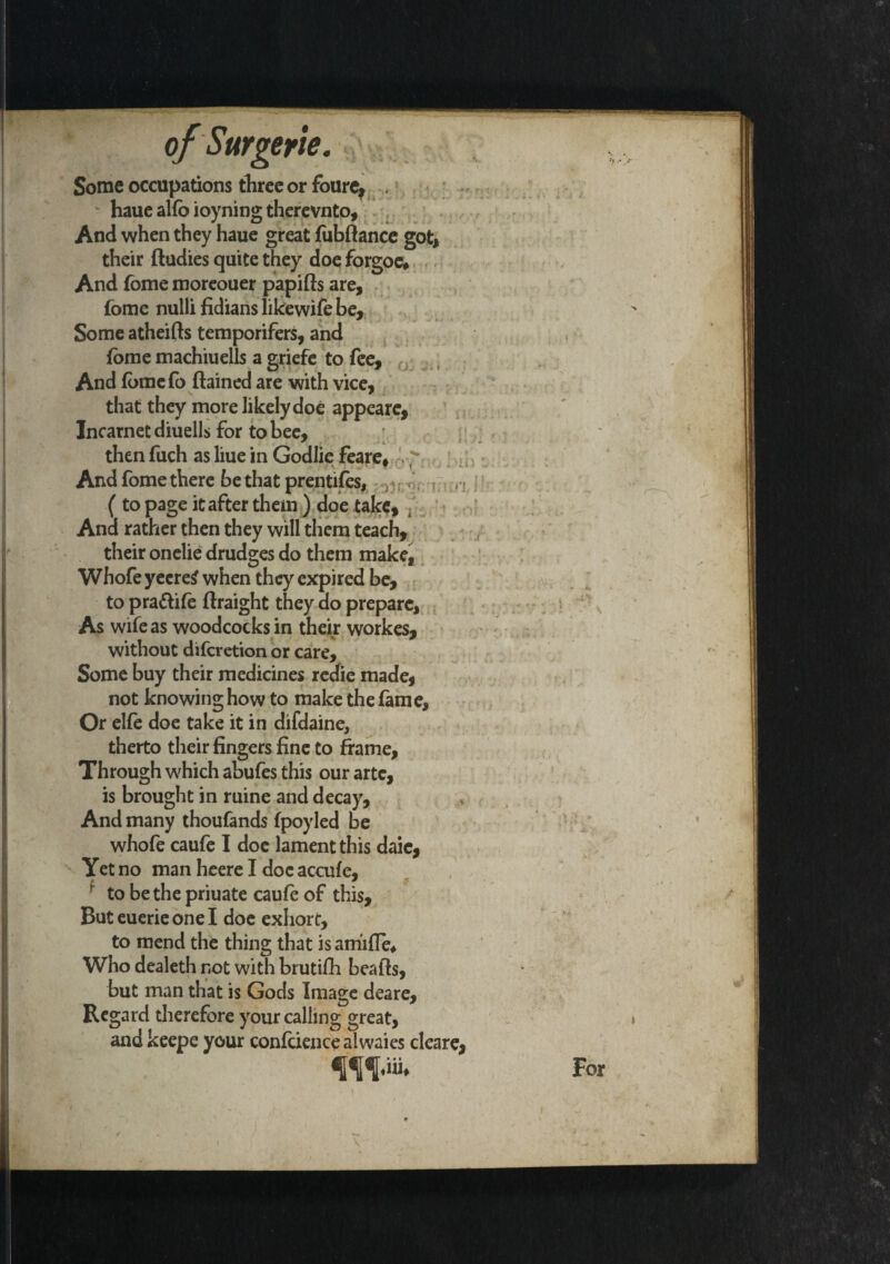 Some occupations three or foure, . haue alfo ioyning therevnto. And when they haue great fiibftance got, their ftudies quite they doe forgoc* And fome moreouer papifts are, fome nulli fidians likewife be, * Some atheilts temporifers, and fome machiuells a griefe to fee. And fbmefo flained are with vice, that they more likely doe appearc, Incarnet diuells for to bee, * then fuch as liue in Godlie feare, -.-r And fome there be that prentifes, ( to page it after them ) doe take. And rather then they will them teach, their onelie drudges do them make, Whofeyecretf when they expired be, to pra&ife ftraight they ao prepare, As wife as woodcocks in their workes, without diferetion or care. Some buy their medicines redie made, not knowing how to make the lame. Or elfe doe take it in difdaine. therto their fingers fine to frame, Through which abufes this our arte, is brought in mine and decay. And many thoufands fpoyled be whofe caufe I doc lament this daie. Yet no man heere I doe accufe, ■ to be the priuate caufe of this. But euerie one I doe exhort, to mend the thing that is amifle* Who dealeth not with brutifh beads, but man that is Gods Image deare. Regard therefore your calling great, and keepe your confidence alwaies cleare,