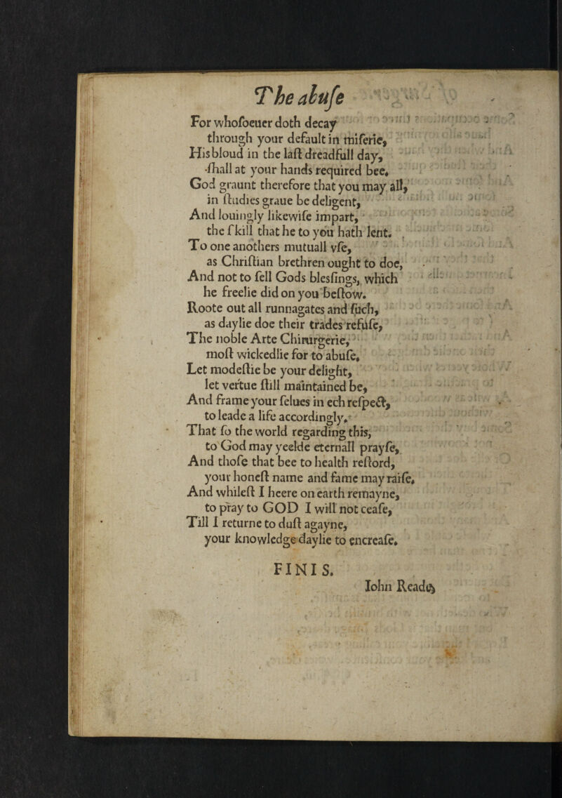 *Theabufe > For whofoeuer doth decay through your default in miferie, Hisbloud in the lad dreadful! day, •(hall at your hands required bee* God graunt therefore that you may all, in (Indies graue be deligent, And louingly hkewife impart, the f kill that he to you hath lent. . To oneanothers mutuall v(e, as Chridian brethren ought to doe, And not to fell Gods blesfings, which he freelie did on you bedow. Roote out all runnagates and fuch, ^ as daylie doe their trades refufe, The noble Arte Chirurgerie, mod wickedlie for to abufe* Let modedie be your delight, let vertue dill maintained be, And frame your felues in ech refpeft, to leade a life accordingly. That fo the world regarding this, to God may yeelde eternall prayfe, And thofe that bee to health redord, your honed name and fame may raife* And whiled I heere on earth remayne, to pray to GOD I will not ceafe, Till I returne to dud agayne, your knowledge daylie to encreale* FINIS. John Ready*