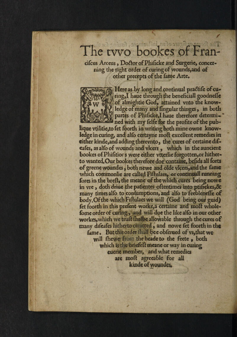 ■» t r •>* t f |»f T ' f r‘ r* • fi . •«^v r> ^ - A The two bookes of Fran- cifcus Arccus, Do&or of Phificke and Surgeric, concer¬ ning the tight order of curing of wounds,and of other precepts of the fame Arte* Here as by long and continual pra&ife of cu¬ ring,I haue through the beneficiall goodneftc of almightie God, attained vnto the know¬ ledge of many and Angular thinges, in both partes of Phificke.I haue therefore deter mi ned with my felfe for the profite of the pub- lique vtilitie,to fet foorth in writing both mine owne know¬ ledge in curing, and alfo certayne moft excellent remedies in either kinde,and adding there vnto, the cures of certaine dif- cafes, as alfo of wounds and vlcers , which in the auncient bookes of Phifitior s were either vtterlie forgotten,or hither¬ to wanted.Our bookes therefore doe containe, befids all forts of greenc woundes, both newe and olde vlcers,and the fame which commonlie are call eel Fiftulaes, or continuall running (ores in the breft, the meane of the which cures being nowe in vre, dothdriuc the patientes oftentimes into ptiiiekes,& many times alfb to confumptions, and alfo to feebleneflc of body.Of the which Fiftulaes we will (God being our guid) fet foorth in this prefent worke,ai certaine and moft wholc- fome order of curing, and will doe the like alfo in our other workes,which we tmftfelbcallowable through thecures of many difcafes hithertoofnitted, and nowe fet foorth in the lame * But this order fell be e obferued of vs,that we Will fhewe frota the heade to the feete , both which is the briefeft meane or way in curing euerie member, and what remedies are moft agreeable for all kindc of woundes.