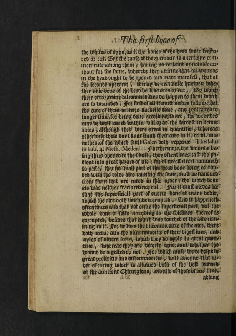 the t6f)ife£) of eggs’as ff ffjc tjones oft^e Wcfetrajftu* rco cf; cut. ®at tpe caufe oftbcpj errour is acertainccom* man ru!c among them >• pmimg ho cerfatnt onmfab!ecm« tpour fo.i tcjc fame, toherebptheg affirme that olltoaunDs in the heaD ought to beopencD ano maoe manifefi, that at the fcconsc opening V Wbe certainttc ^fidtocu totjdf» tbcr auicbone of fhebeab be feacturco oi'eut, ffig Which their error.,triang Dtfcoinmoctftes do happen to ftinn Which are fo WouuDeD ♦ #>* firtt of att it mutt ntsoes folic to, that the cure of them is more flacfcelic'Bofte, an# piot.actcoto longer tittle,fo; being Done accoiDing to art, theWonnbes imp be Well cureo within tuii.or at the fareett in tenne Bates, although thef were great in quantitie, Whereas otpertoile tljeffi Doe (faint ftniffc tSpeir cure in it ‘M «*• «#» nethes,of the Which fault Galen Doth repjmue Theflaius in Lib. 4. Meth. Meden. 4Furthcrmo?e,the teounce bee fngth us openeo to the ffeuil , thep effentimes catt the pa> tientinte great ha?aro of life: To? of frefeffitie it comineth to page* that faTftnaU part ofthb 'h'eao bone being corrupt teo toithth^tobe aire tainting the fame,mutt be remoueD from them that are curcD in this croer: the Which bone els Was neither fracturcb no; cut: $of. it mutt neetres b®? that the fuperficiall part of etterte bone of mans booie, tohuh the aire Doth ttmtfcbeeojrupteD * Sno it happened oftentimes alfo tljat not onlie the fuperficiall part, but the Whole bone it felfe accojoingfo tpe tpieftnes thereof is cojrupfeD, befioes tpat Which Wag fouepeo of the aire com* ining to it. iror befioes the Diieommoottie of theaire, there; Doth aterue alfo the olfcommooitie of their oigettiues, ano ogles of Diners foils, Which tpep do applp in great qoan*« title , Whereas thep are btterlp ignojaunt Whether the Womio be DigettcD o: not. ifoi Which eaufe We to helpc lo great piolipitieanD Difcoinmoaitic , Will aoiopnc that eer of curing Which is alloWeb both of the bell leameo flf the aunctent Cpirurgions, attoalfo of tpofeof cur time, i * j.of abbing