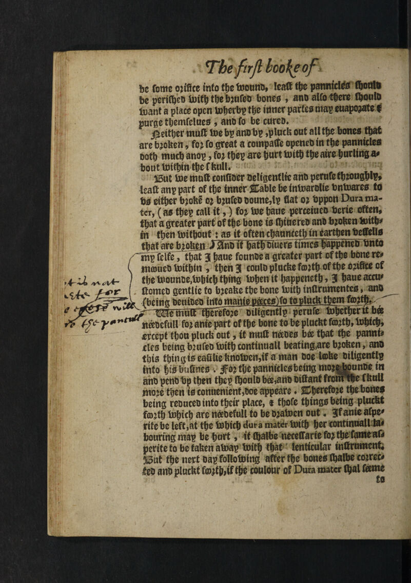 7 mxririt mote or be feme otifice info tfjc toounD, Icatt tbe pannictos fbonlo be perilbeD toitb tbe bjureo bones , ano alto there tyouto tuant a place open toberbp tfte inner partes map euapojate f purse tljemfclues , ano fo be cures. Jieit&er mutt toe bp aifflbp ,plucb out all tbe bones that are bjoben, fo: fo great a coinpatfe openeO in tbe pannides Dotf) mutb anop, foj tbep are fturt toitb tbe aire furling a# bout toitbin tbe f bull. S5ut toe mutt conttoer oeltgenflie ano perufefbjougblp, Isaftanppart of tbe inner Stable be intoarolie bntoares to bs either bjobe oj bjufco ooune,ip flat oj bppon Dura ma¬ ter, (as tbep call it,) foj toe baue perceiueo bcrie often, that a greater part of tbe bone is fljitierco ano bjoUen toitb* in then toitbont: as it often cbauncetb in earthen beffells that are bjoheji ) 0nD if batboiucrs times bappenco bnto Tnp felfe, that 3 baue founoea greater part oftbe bone re* mmueo toitbtn, then 3 coulo plucbe fcojtb oftbe ojifite of tbe toounoe,tobicb thing toben it bappenetb, 3 bane acru* Comeo gentlie to bjeabe tbe bone toitb inflrumentes, ano (being penioea into manie neeteslfo toplutbJbem fmjtl).. ^USemult tprefojeJiligentlp perufe tobetber it bee ifeocfutl fo? anie part of tbe bone to be plucbt fcojtb, tobicb, *rcept tbon pluds out, it mutt napes bee that tbe pannf* ties being bjufeo toitb continuall beating,are bjoben, ano this thing is eafiliefenotoen,if a man ooe lobe oiligentlg into bisbudneS'. ifoj ttje panniclcs being mojebounoe in ano peno bp then tbcp fbonlo bee,ano oittant fronFtbe f boll ntoie then is conuenient,ooe appeare. SEberefoje tbe bones being reoureointotbeir place, * tbofe tbingsbeing plucbt fcojtb tobicb are neeoefull to be Pjatoen out. 3fanie afpe* rife be left,at tbe tobicb dura mater toitb ber continuallla* bouringmap be buff» it Ibalbe neceffarie fojtbefatneaf* pcritetobetabenatoap toitb t|at lenticular inttrumcnti 35ut tbe nert oap follotoing after tbe bones Ibalbe cojrec* f eo ano plucbt fmjffcif tbe contour of Dura mater ftjal feme