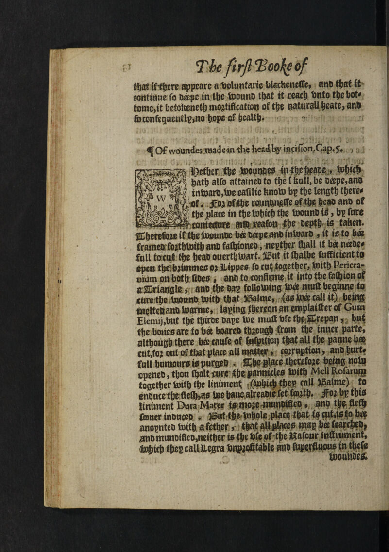 / The firfi <Boo%e of ffjat if rtjcrc appcarc a bolunfaric btecHencfTe, ano that it continue fo ocepc in the toouno tt>at it react) Unto the bot# tome,it bctofteneth mortification of the naturall ycatc, ano fi>confequentlp,no hope of health* f ^ 3 • V; * *  \ > & ** f * ' t tf r M 4 r ’ . ; i ' i * t * ■^T Of woundes .raadein -the head by inti (Ion, Cap, J, , Dcfhcr the toounoes in thchcaoc, tufjtc^ hath alfo attaineoto the (6uU.be oeepe,ano intoaro,toe eatflic ftnoto bp the length there# of. iFoj oftbe rounqiifilfe of the he» ano of the plate in thetohieh the toouno to, bp tore conjecture arto jreafon the Depth to tahett- Chcrefoje if the toounoc bee Dcepe.ano intoaro, it is to b* frameo fojtbtoitb ano fathioneo, nepther thall it bee neeoe# full to tut the heao ouerthtoart. iiBut it (fialbe tofficient fo open the:b)inxmes or ILippes fo tuf together, toith Pericra¬ nium on both (toes , ano to tonfinne it into the falhton of aEriangle, ano the Dap follotoing to® mutt beginne to cure the toouno toith that IBatmc, (as toee call it) being tnelteftano toarme, taping thereon an emplaitter of Gum Elemij.bnt the thtroe oape toe mult bfe thP;2Crepan, but the bones are to bee boareo through from the inner parte, although there bee cattfe of fufpittoi) that all the panne b® cut,for out of that place all matter, eruption, ano hurt# full humours to purgeO . S&he plate therefore being note cpenee, thou (halt cure the pamttcles toith Mell Rofarum together toith the liniment ■ (toljich the? tall iMme) to enoueethe fle(h,as toe hauealreaoie fet (tort h* jfor bp th»« liniment Dura Mater is more munoifico, ano the fiefi) toner inouceo . ji&ut the-tohole ptoto that to tut,ts to b® anopnteo toith afethcr, that all places map beefearcheo, ano munoifico,neither to the bfe of the ISafour inttrumcnt, tohtch the? caiiEegra Unprofitable ano