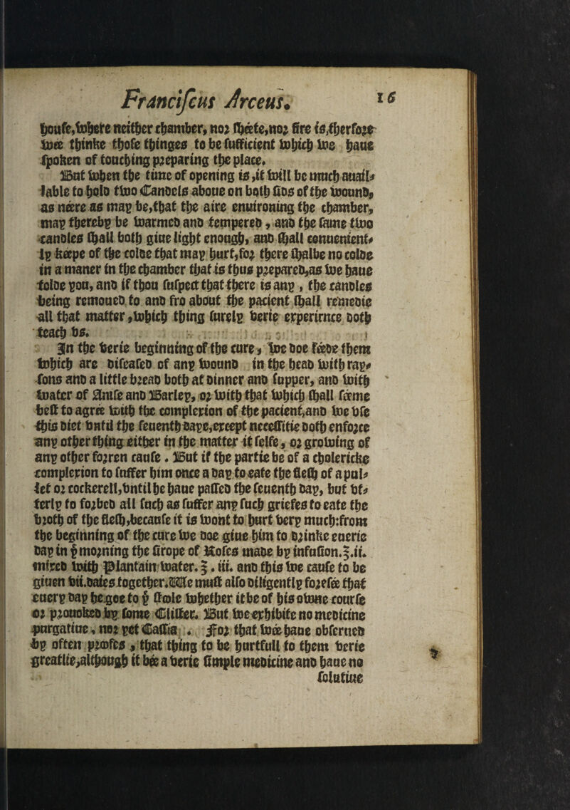 fjoufe.toljere neither chamber, no; Abate, no2 fire fs.tfjcrfoje toes ttjinkc thofe thinges to be fufficient toljich toe tjaue fpoften of touching preparing the place. But tohen the tunc of opening is ,it foill be much nuafl? fable to f)Qlo ttoo Cancels aboue on both fins of tbe toouna, as ncere as map be,that tbe aire enthroning tbe chamber, map therebp be toarmca ana tempered, ana tbe tame ttoo canales (ball both gicte light enough, ana fijall conuenient? lp It cepe of tbe coiae that map hurt,fo2 there fijalbe no colae in a rnaner tn tbe chamber that is thus pjeparea,as toe bane tclae pou, ana if thou fufpect that there is anp, tbe canales being remouea to ana fro about the patient (half remeatc all that matter jtohieh thing furelp berie erperirme Both teach bs. ;. ,: , jn the berie beginning of the cure * toe aoe foae them tobich are aifeafea of anp toouna in tbe beaa tuith rap* Tons ana a little b?eaa both at ainner ana (upper, ana toith ' boater of J3nife ana Barlep, 02 toitb that toijidj (hall forme belt to agree toitb the completion of thepacient,ana toe are this Diet bHtil the feuenthbape,eccept necefiitie Both enforce anp other thing either tn the matter it felfe, 02 groining of anp other fojren canfe • But if the partie be of a cholericfee completion to (offer him once a Bap to eate the fieth of a pul? let 02 eocKerelt,bntil he bane paired the feuenth aap, but bf? | ferlp to fo2bcb all fuch as fuffer anp fuch griefes to eate the bicfh of the fie(b,becaufe it is toont to hurt berp much:from the beginning of the cure toe aoe giue him to B2inhe euerie aap in § moining the firope of ftofes maae bp infuGon.f.ii. ntttcb toith plantain toater. 5. tit. ana this toe eaufe to be gtuen bii.aaies together J3te mull alfo ailigcutlp fojefe that cuerp aap hegoeto § (hole tohether itbeof hisotone eourfe 02 p2ouotea bp tome Clitter. But toeerbibife nomeoicine pnrgatine, no? pet Caffta . ifo2 that to® bane obfernca bp often pjrofea, that thing to be hurtfull to them berie greatlie^lthougb it bee a berie fimple meaieme ana banc no folutiue