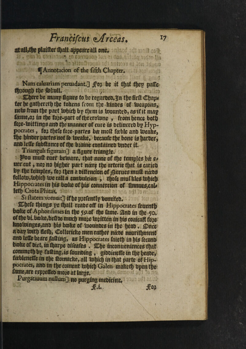 Nam calinriam ncruadant.] jfoj be it fiftf fbep paffe fb?ongb tbe &kull. /. ferbegatbcrefbtbe tokens from tbe kinoes of tocapons, twin front tfje part tobicb bp them is toonndfd, as if it map focme,o: in tljc foje-part offberrotone , from bcnce both fo?e-toif tings ano tbe manner of cure is oelincreo bp Hyp- pocrates, foj tijefe fote-parfes bee molt feeble ano tocake, fpe binoer partes not To incake, beeaufe tfje bone is barber, ano leffe fnbttante of tbe bjaine contained tinder it. Trianguli figoram] a figure triangle. ¥>ou mult euer betoarc, that none of tbe temples b& t> tter tut, no? no bigber part noere tbe arterie that is tarieo bp tbe temples, foj then a oiff enei'on of $erues mutt nods folloto, tobicb toe call a contmlcion , tbofe muf kies tobicb Hippocrates in bis broke of bis tonnewion of Cnnues,taU letb CrotaPhitas, ' • Si ftatem vomuiQ if be p’Cfenflp bomtfeD. SCbefe things pc Iball reaoe off in Hippocrates feuentb broke of Aphonfimes in tbe yp.of tbe fame, and in tbe 50. of tbe bi.bffike,befioe mncb moje tojitten in bio coaitafi foje bnotoinges,ano bis broke of toonnoesin tbe beat), £Dnce a oap toitb fleib, Collerieke men ratber neeoe nouriibmenf ano leffe beare fatting, as Hippocrates faietb in bis fecono broke of Diet, in Ibarpe oifeafes . %t>e ineonneniences that eommetb bp fatting,is founding, giooineffe in tbe beade, fableneffe in tbe ttomacke, all tobieb in tfjat parte of Hip. pocrates, ano m tbe content tobicb Galen maketb bpon tbe