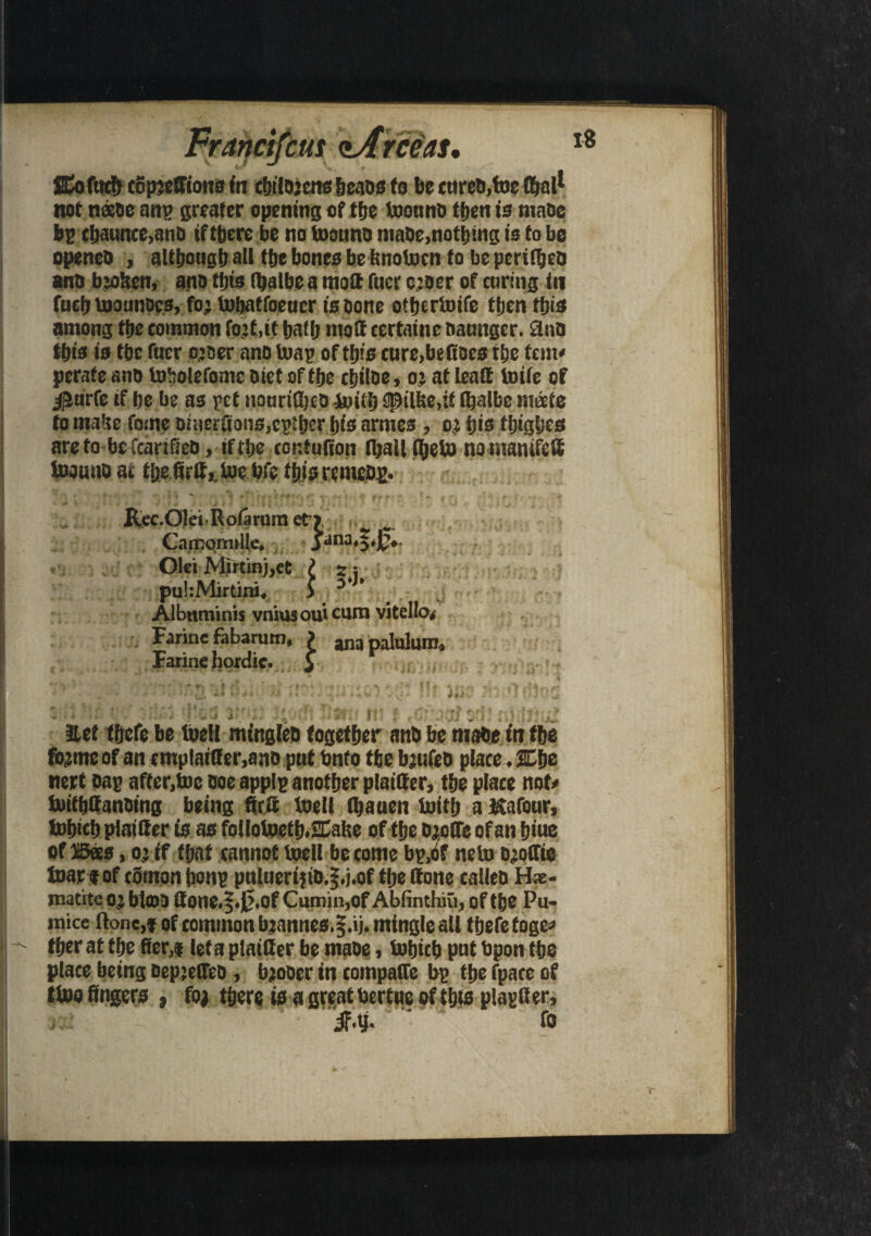 18 cm SEofucbcotttetrionsfn cbilO’cns beads to be cwrc&.toe £?»all not neeoe an? greater opening of tfje toounb then is ma&e bp cbaunce,and if there be no toouno niabe,nothing is to be opened , although all the bones be hnotocn to be periled ana bjohen, ano this (balbea moft fuer c;oer of curing in fuch toounocs, fo; tobatfoeucr is bone ottjcrtoife then this among the common fo;t,it hath matt certaine naunger. 9nb this is the fuer o;oer ano toap of this cure,beftoes the tent' perate ano toholefome diet of the cbiloe, o; at leatt toife of iJurfe if he be as pet itpurifted Inti!) {fpilke,it (Ijalbe mate to mahe tone oineritons,c?ther his armes , o; his tijighes are to be fcarifteo, if the cor.tufion (hail C&eto no mantfc# toouno at tlje firlt, toe bfc this re meop. Rec.OleiRolarum etr Carnormlte. jana,^,0.. Olci Mirtinj,et f : puhMirtini. > y ’ Albnminis vniusoutcum vitello, Farine fabarum, ? anapalulum, Farine hordic. y * * ' 1 - . ' - _ - -* V '»•. •* ■ — . ' iii-- 1 ' ' ' v . Hirti iti ; ft sfj* i let thefe be toeH mingled together and be made in the fb;me of an cmplaitf er.ano put Onto the b;ufeo place, JEfje nert oap after,toe doe applp another plai&er, the place not' toithffanoing being ftra toeil (hauen toitlj a Kafour, tohtch plat if er is as foilotoeth.SCaite of the d;o(Te of an biue of Bees, o; if that cannot toeil be come bp.of neto b;o(fie toar eof cSmonjton? pnlueri;id.§.j.of the done called Hae¬ matite o; blma Qonc.$.0.of Cumin,of Ablinthni, of the Pu¬ mice ftonc,f of common b;annes.|.ij. mingle all thefe toge* tber at the Rer,i leta plainer be made, tobicb put bpon the place being bepjelTeo, b;oder in compatfe bp the fpace of ttoo fingers , fo; there is a great bertue of this plapfter, jf.y. ‘ fo