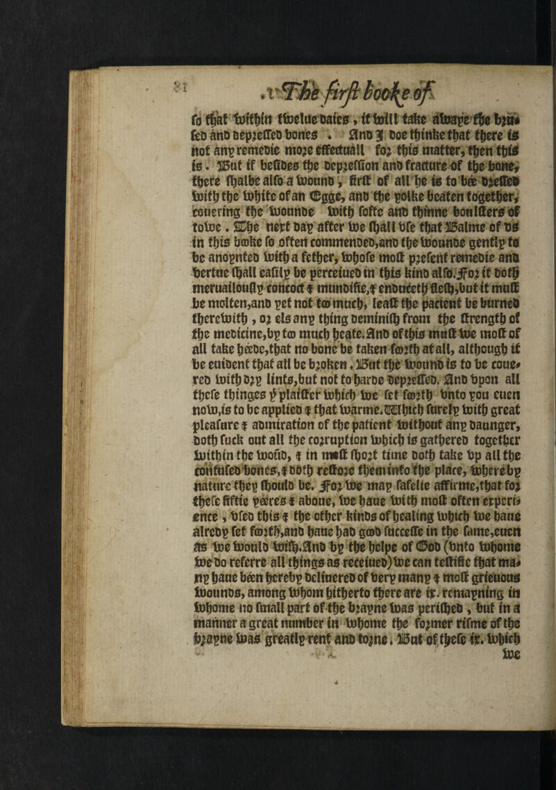 firfi hooks ofi fa that fefffn'n ttoelue bates, it toll fate afoapetbe b;n* feD ano oepjeffco bones . 3no3l Doe fhtnke that tfiere is not anpremeote more effectuall for tfjts matter, then this is . But if befioes the Depreflton anfa fracture of the bone, there ftjalbe aifo a toouno, firff of allhe is fobeeDreffeo toil) the tohite of an <£gge, and tfje polite beaten together, co uertng the tuonnoe Initfj fofte anb tfcinne bon lifers of totce. SEfae nert Dap after toe (halt bfe that Balme of ns in this bmte fo often commenoeo,ano ttjetoounoe genflpfo be anopnteD toith a fefher, tntjofe mod prefent retneDie anb bertne (hall eafilp be perceiueo in this kino alfo.jfor it Doth nteruatlouflp concoct f muneifie.f enonfeth fle(k,but it mud be molten,anD pet not ta> much, lead the patient be burneO fhercbJtth, or els anp thing oetninilh from the drength of the meoicine,bp ten much heate. 3nD of this mud toe mod of all take htioc,that no bone be taken forth at all, although if be euioent that all be broken. But the toounD is to be coue* rco toith orp lints,butnot toharoe Depiedeo. 0nDbpon all there thinges^plaidertohich toe fet forth bntopoucuen noto,is to be applieo f that toartne. Which furelp toith great pleafurei aomiration of the patient ioithout anpoaunger. Doth fuck out all the corruption iohich is gathereo together luitbin the toouo,« in mid Ifaojt time Doth take bp all the cotitufeo bones,tooth redojc fheminto the place, toherebp nature thep (houlo be. jFor toemap fafelie affirme,that for thefe Bftie pares t abone, toe bane toith mod often erperi* ence, bfeo this f the other kinos of healing tohich toe hane alrcDp fet fcorth,anD hane hao gcoo fncceffe in the fame,cucn as toe tooulD to!ffa.3no bp the helpe of ©oo (bnto tohome toe Do referre all things as receiueo)loe can tedifie that ma* np hane been hcrebp DelinereD of berp manp t mod grieuons toounos, among tohom hitherto there are ip. remapning in tohome no fmall part of the brapne teas perifljeb, but in a manner a great number in tohome the former rifme of the brapne teas greaflp rent a no torne. Bui of thefe ir. Iohich 4