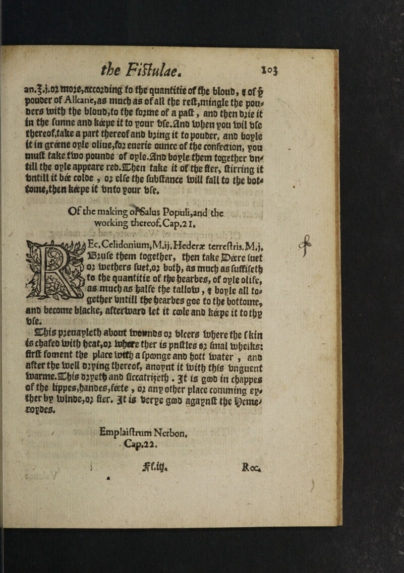 an.3. j.oimoje, acceding to the quanttfie of the blonb, (off pouoer of Alkane, as mochas of all the reft.mingle the pou* oers toitb fbe Mono,to fbe fojme of a paft, ano then bite It in tfjc funne ano (tape it to pour bfe.ano toljeu pou toil bfe tbereof.take a part thereof anb bjingit to pouoer, ano bople it in greene ople olttie/o; encrie ounce of tbe confection, pott wu8 take ttoo pounbe of opie.ano bople them together bn« till tbe ople appeare reo.2Dben fake it of tbe fier, ttirringit tmtill it b« toloe, 02 clfe tbe fubttance toill fall to tbe bot* tome,then keepe it Onto pour bfe. Of the making of’Salus Popu!i,and the working thereof Cap,21, % ... Ec.Celidonium.M.ij.Hederaeterreftrij.M.j, HBtufe them together, then take SDare foet oj toetbers fuet.oi bath, as much asfuffiretb to tbeqoanfitie of tbe bearbeo, of ople olife, as mochas balfe tbe falloto, f bople all to* getber bntill tbebearbes goe to tbe botfomr. ano become blacke, aftertoarb let it cade anb keepe it to tbe SCbis pjenapletb about toounbs 02 blccrs Inheretbe f kin is ebafeo toitb beat,02 tobere tber is patties oj final tobeiks: firff foment the place Irrtttj a fpmnge ano bott toater , anb after tbe tocll ojping thereof, anopnt if toitb this bnguenf toarme.2Cbis ojpetb ano ttccatrifcfb. Jt is gmo in ebappes of tbe tippes,banbes,feete, 02 anp other place comm tng ep< iberbp toinoe,o2 fier. at is berpe gmo agapntt tbe l£eme' Emplaiflmm Nerbon, Cap*22. Mty* t R^e*