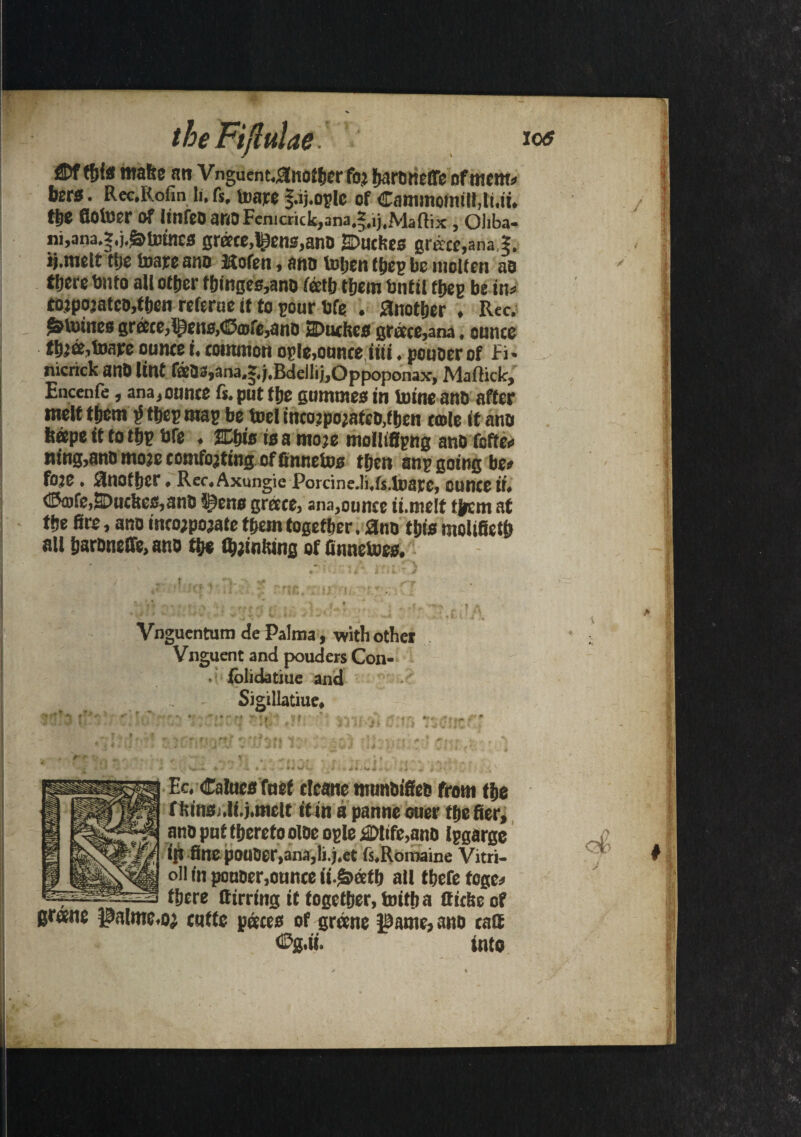 ®f this make an V nguent.#ttOfhcr foj harotietTe of mem* few. Rec.Rofin li. fs. toare faj.oplc of Caminonul!,li.it. tfe flotoer Of imfeDanoFenicr<ck,ana.§.ij,Maffix , Oliba- ni,ana.s.j.g>totnca grace,IRens,ano SDuches grew,ana.?, ij.melt ti)c mare ano Itofen, ano luijen tfep be molten as tfere bn to all other things,ano fetb them bn tit ffiep be ins tojpojatco,then referue it to pour bfe . another , Rec. &tmnes grace,l£ens,<13cDfe,ano 2Duchcs grace,ana, ounce fhja,mape ounce i. common ople,ounce iiti. pcuoerof Fi* nicrick anO lint faOS,ana,?,j.Bdellij,Oppoponax, Maffick, Encenfe, ana, ounce fs. put the gumtnes in mine ano after melt them $ thep map be toel tncojpojafco.then tale if ano hope it to thp bfe . 2Dh«s is a moje molltfipng ano foffe* ning,ano moje comforting of finnetos then snp going be# foje. Another. Rec.Axungie Porcine.li.fs.toare, ounce it. ©o>fe,SDucltes,anD i)cne grace, ana,ounce ii.me!t them at the fire, ano inco;pojate them together. ano this molifieth all haroneffe, ano the (hjinking of (tonemes. Vnguentum de Palma, with other Vnguent and pouders Con- ■ foiidatiue and Sigillatiue, Ec. Calues fuef cleane munbifiee from the f kinsj.li.j.niclt it in a panne ouer the fier, ano pnt thereto olbe ople £Mtfe,ano Ipgarge iR fine pouOer,ana,li.j.et fs.Roroaine Vitri- oll in ponoer,ounce ii.£>ath all there tcge* there ttirring it together, toith a fliche of grane J3alme.oj cqfte paces of grane JBame, ano call into