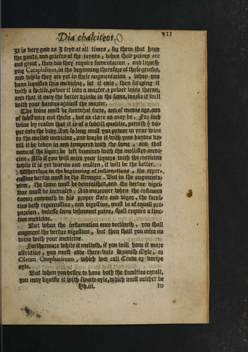 %t is berp gou as 3 fapo at all times, for them tljat |janp tl»e goute.ano griefes of ttjc iopnts, toben tljetr paints are uot great, then Doe tbep require fomentation , anDliqutfb- sng Cataplafmes.in tije beginning therefore of tbde griefes, ano turtle tbep are pet in their augmentation , toben pots Jjaue liquitteo this meoitine, let it tmle, tijen ftraping it toitb a &clife,potoerit into a mojfer,* potoer tome tberon, ano tljat it map tfje better Drinfee in tbe fame,toorUe it todl toitb pour banoes againtt tbe mojter. 2£tje mine mutt be fomtobat fade, ano of meaneage,ano of fubQante not tljtcbe, but as tlare as map be. if or fudj toine bp reafon tljat it is of a fubfill qualitie, pertetb p ok# per into ttye boDp.&no folong mutt pou potoer in pour mine to tbe melteo meoitine, ano toojke ittoitb pour banoes bn* till it be taben in antj tempereo frith tbe lame > ano that none of tbe liquor be left bnmireo fritb tbe molltfico meoi# tine. aifo if pon frill mire pour liquors fritb tbe meoitine tobile it is pet toarme ano molten, it frill be tbe better. • ©nberefoje in tbe beetnmwg of mflamations , tbe reper*_ eufftuebertue mutt be tbe ttronger . ®utin tbe augmenta# icion , tbe fame mutt be oemfniibeo>ano tbe bertueoigef# tine mutt be increafeo. £lno mojeoucr toben tbe inttameo tumor commetb to bio proper ttate ano bigor, tbe facet l» ties both repercuCftue, ano oigettiue, mutt be of equal! pro* portion, bnleire fome bebement patne, (ball require a line# tiue meoitine. ®ut toben tbe inftamafion onte oetlinetb j pou (ball augment tbebertue oigettiue, but then (ball pou mire no toine fritb ponr meoitine. furthermore tobile it meltetb> if son frill bane if more aOrrutiue, pon mutt aooe tbere-bnto £>pamlb £Dp!c, or Oleum Omphacinum, tojjicb tots tall Cruoe or bnripe ogle# . 4 ®nt toben pou octtre to haue both tbe faculties equal!. y s