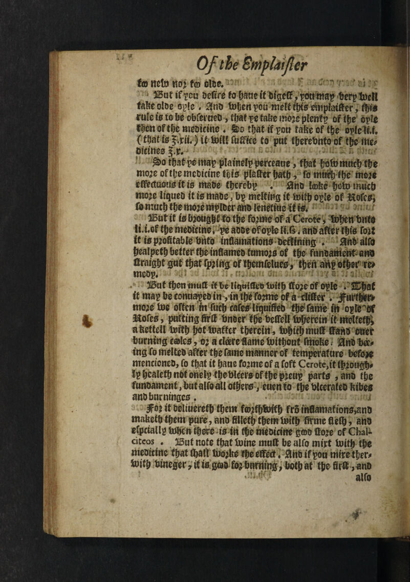 | B to ttefo no.! to otoc.  o S5ut oefc're fo fjatic if bigctt/pottmap berp tocll tabeoibe oyle . 2nb toben pou melt ibis miplaiffer, fbte rule is to be obferaeb, tbat pe fnlte imojc plcnft? of tfje brio tijen of tfec meDiciue. S>o that if poa fate of tbe orlc (t.f, (tf)at is it toil! futtice to pat fberebnto of tbe ttte* oitineo ?.p. - rafeowi. &>o tfcnt re mar plamelp pereeaae, that ttoto mneb ffje mojeoftljemcbitineteis platter batb, fo mtieb tbe mote effectaons it is mabe tbcrebp . 0nb {©fee boto mucb mo’e liqueb it is mabe, bp melting it toitb ople of iftofesi fonmef) tbe mote mpfber anb tenetiue if is. HButit isbjougbf to tfje fonne of a Ccrote, tofjtn bitto li.t.of tfje meotetne, pe abbe of orle li.fi. anb after this tot it is profitable Unto inflamations beclining . anbalfo fjealpctf) better ttjeinflameb fumo;s of tbe funbament ana ffraigfjt gat ffjat fpting of fljemfelues, tfjefi anp otbet' re> mcop# • ■ i . IBuf f&en muff tf he I {quiff lutffi ff o}t of o^Ic . SCIjaf it mar be connapeb inyin tbe fotme of a slitter. jfurfb*t> mote toe often in fuc|» eafesliqniffeb fljefame fit ople',ef Kofes, patting fir If bneer ffje beffeil tofjefein if melteffj» afeettell toftfj fwt toafftr thereto, tobtebmutt ffanb cncf taming tales, oj a dderettame toitfioat fmofee. anb ba* ing fo melteb after tbe fame manner of temperature befoje menticneb, fo that it fjaae fojme of a foft Cerote,it (fj.tougfv Ip bealetb nbf onetp fbeWccrs of tbe ptenp parts ,anb tfie funbament, batalfoall others, euenfo tfje Wterafeb lubes anbbnrningcs. 5fot if beliuereffj ffjem tojtfjtoitfj fro infiamations»ano tnabefb tfjem pare, anb filletb tbem toifb firme flefij, anb efptiallr toben there -is in fbe mtoiritte gab Cote of Cbal- citcos . 3i6ut note that toine mutt be alfo mirt toifb tbe mebitine that fl>all tuotbe tbe effect. 0nb if pou mire tber# toifb bineger, it is gwbfot banting, both at tbefirtt ,anb alfo