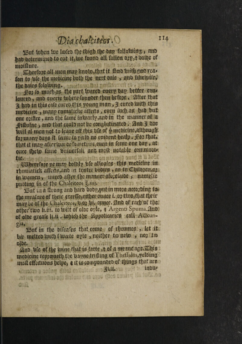 55uf toben Ins Imfca tbe ft)is!) tbe Dag follotoittg, ana |aD actenumeD to cut it,toe founa all fallen a.Jg,? twice of moitture. ' » SCtierfoie all men mag !snoto,ti)at if fftoa foitb gma rca» fon to Me tbe meaicine both tbe nest Date, ana Itlsetoiie, tije Dates felotomg, ifojfo muchus tbe part toareD euergbag better com loureo, ana eucrie toberefounacr then befoje« Sifter that 3 t)ao intljiscafecurcothis goungman,3 curcatoitb tijta meaicine, mang rumakckc affects, eucn iuclj.as fjaO but one ojiSce, ana tbe fame intoarlg,anDiri tbe manner of a jittulae, ana that coula not be conslutinatea; 8naj aoe toitl al men not to leaue off il)is Me of £- meaicine,although fo’tnang Dags if Came to gala no eniaent bealp. if a; that, that it mag aftertom oetametisn^enen in feme one aag, at once fljeto fome toiiwerfaU ana me ft notable commoat* tie. . _ , . . . tHSberefoje ge mag bolDlg Mealteat'es tbis mectctne tn rbtmmticU affects,ana in tenter bootes, as in Ctjilajemoj intoamcn , rniceo aftertbe manner afu;e&noe, namelie nutting in of tbe Chalciteos 5,1'nj. 515at ui a ffrong ana bara boDg,psitinmoje accojbing to- tbe meaftue of tijeir erceffe,eitber ounce i. oj ttooffljat tljcir mag be of tye Chalciteos, too* hi. ounce, ana of tact) of tbe: otber'ttoo lt.i»i to Unit of else ogle, « Argenti Spuma.ana of olae greafe li.it. tofjicb tlje appoticaacs call Aiixun- gia, HSuf in tbe aifeafes fbat come of rbeumes , let it bee meltea toitbftocete ogle , neither ta neto , no* tm olae. . Qua Me of tbe toine fljat is farte 4 of a meane age.&bts meaicine repjojuetb the Uagne trifling of Thcfialos,peloing malt effectuoos belpej t ittscompounaeaof things that are •. . - jui, inau*